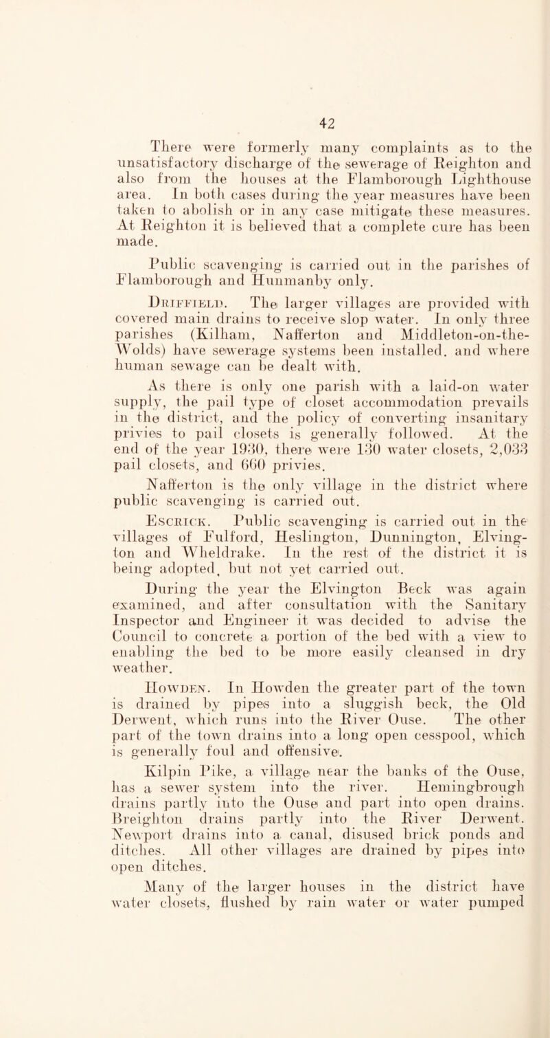 There Avere formerl^^ many complaints as to the unsatisfactory discharge of the seAverage of Reighton and also fi'om the houses at the Flamborough Lighthouse area. In botii cases during the year measures liaA^e been taken to al)olish or in any case mitigate these measures. At Leighton it is belieA^ed that a complete cure has been made. Public scavenging is carried out in the parishes of Flamborough and Hunmanby only. Lmiffiel]). The larger Aullages are proAuded Avith covered main drains to receiA^e slop Avater. In only three parishes (Killiam, Nalfeidon and Middleton-on-the- AVolds) h ave seiAverage sj^stems been installed, and A\diere human seAvage can be dealt Avith. As there is only one parish Avith a laid-on Avater supply, the pail type of closet accommodation preAmils in the district, and the policy of conA^erting insanitary priAues to pail closets is generally folloAV'ed. At the end of the year 19d(), there AAere 130 AA'ater closets, 2,033 pail closets, and 600 privies. Naherton is the only Aullage in the district AA’here public scaA^engiug is carried out. Esceick. Public scavenging is carried out in the Aullages of Fulford, Heslington, Dunniiigton, Ehung- ton and AVheldrake. In the rest of the district it is being adopted, but not yet carried out. During the year the ElAungton Beck Avas again examined, and after consultation Avith the Sanitai’A^ Inspector and Engineer it AA’as decided to adAuse the Council to concreite a portion of the bed AAdth a view to enabling the bed to be more easily cleansed in dry Aveather. Hoavijen. In lIoAvden the greater part of the toAAUi is drained by pipes into a sluggish beck, the Old DerAA’ent, Avhich runs into the River Ouse. The other part of the toAvn drains into a long open cesspool, Avhich is generally foul and often si a^c. Kilpin Pike, a Adllage near the banks of the Ouse, has a seAver s,ysteni into the riA^er. Hemingbrough drains partly into the Ouse and part into open drains. Breighton drains partly into the RiA^er DerAAxnt. NeAvport drains into a canal, disused brick ponds and ditches. All other Aullages are drained by pipes into open ditches. Many of the larger houses in the district liaA^e Avater closets, flushed b}* rain Avater or Avater pumped
