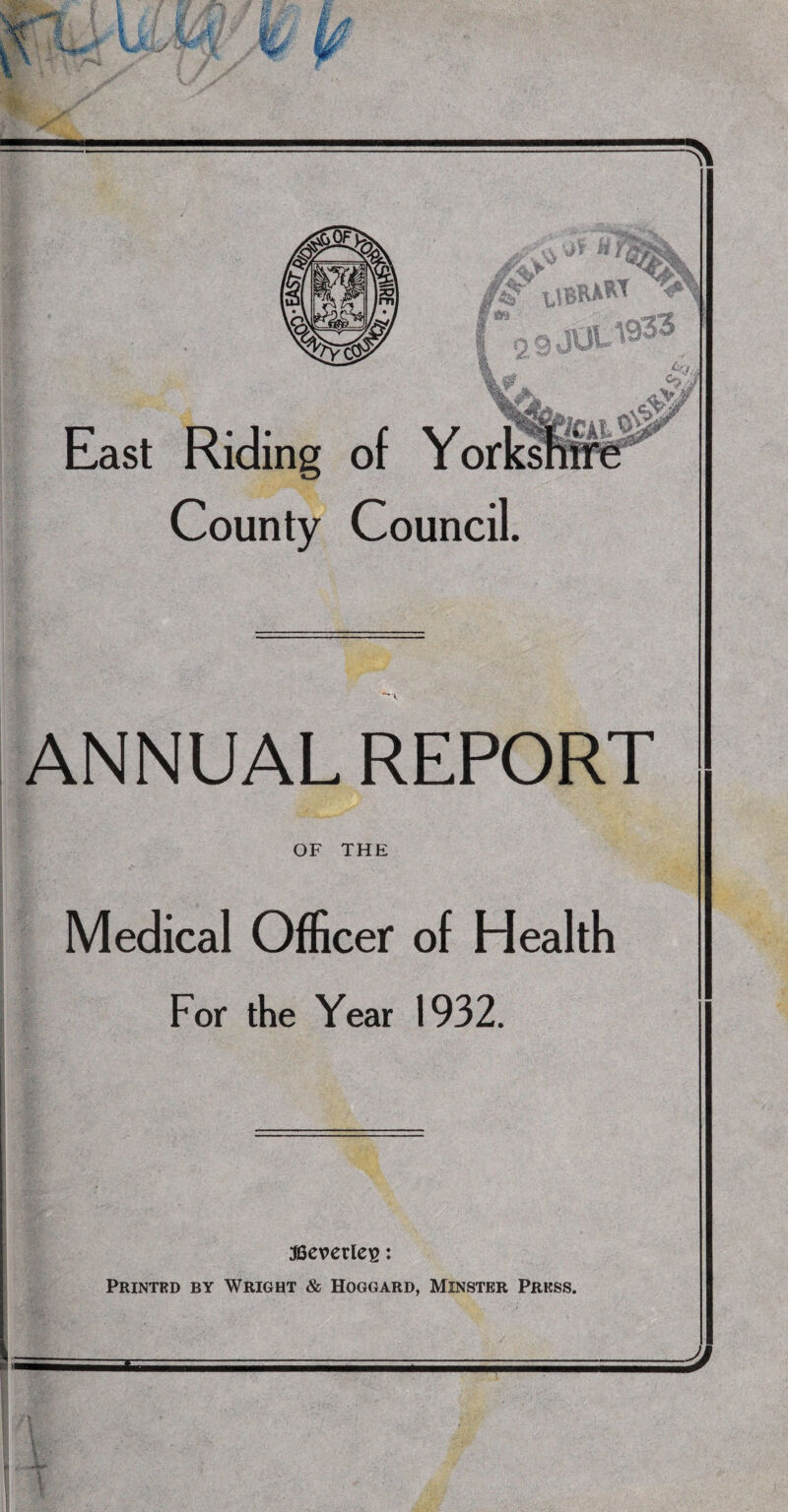 East Riding of Yor County Council. . \ \r zrSZX SI ANNUAL REPORT OF THE Medical Officer of Health For the Year 1932. J S3everlei2: Printed by Wright & Hoggard, Minster Press.