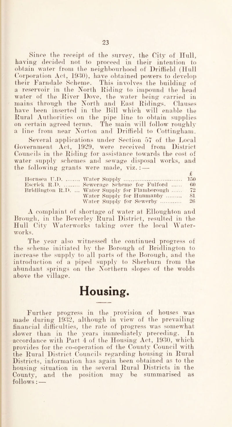 Since tlie receipt of the survey, the City of Hull, having1 decided not to proceed in their intention to obtain water from the neighbourhood of Driffield (Hull Corporation Act, 1930), have obtained powers to develop their Farndale Scheme. This involves the building* of a reservoir in the North Hiding* to impound the head water of the Itiver Dove, the water being* carried in mains through the North and East Ridings. Clauses have been inserted in the Rill which will enable the Rural Authorities on the pipe line to obtain supplies on certain agreed terms. The main will follow roughly a line from near Norton and Driffield to Cottingham. Several applications under Section 57 of the Local Government Act, 1929, were received from District Councils in the Riding for assistance towards the cost of water supply schemes and sewage disposal works, and the following* grants were made, viz.: — £ Hornsea U.P Water Supply 150 Escrick R.T) Sewerage Scheme for Fulford 60 Bridlington R.D. ... Water Supply for Flamborough 72 Water Supply for Hunmanby 81 Water Supply for Sewerby 26 A complaint of shortage of water at Elloughton and Brough, in the Beverley Rural District, resulted in the Hull City Waterworks taking* over the local Water- works. Th e year also witnessed the continued progress of the scheme initiated by the Borough of Bridlington to increase the supply to all parts of the Borough, and the introduction of a piped supply to Sherburn from the abundant springs on the Northern slopes of the wolds above the village. Housing. Further progress in the provision of houses was made during 1932, although in view of the prevailing financial difficulties, the rate of progress was somewhat slower than in the years immediately preceding. In accordance with Part 4 of the Housing Act, 1930, which provides for the co-operation of the County Council with the Rural District Councils regarding housing in Rural Districts, information has again been obtained as to the housing situation in the several Rural Districts in the County, and the position may be summarised as follows : —