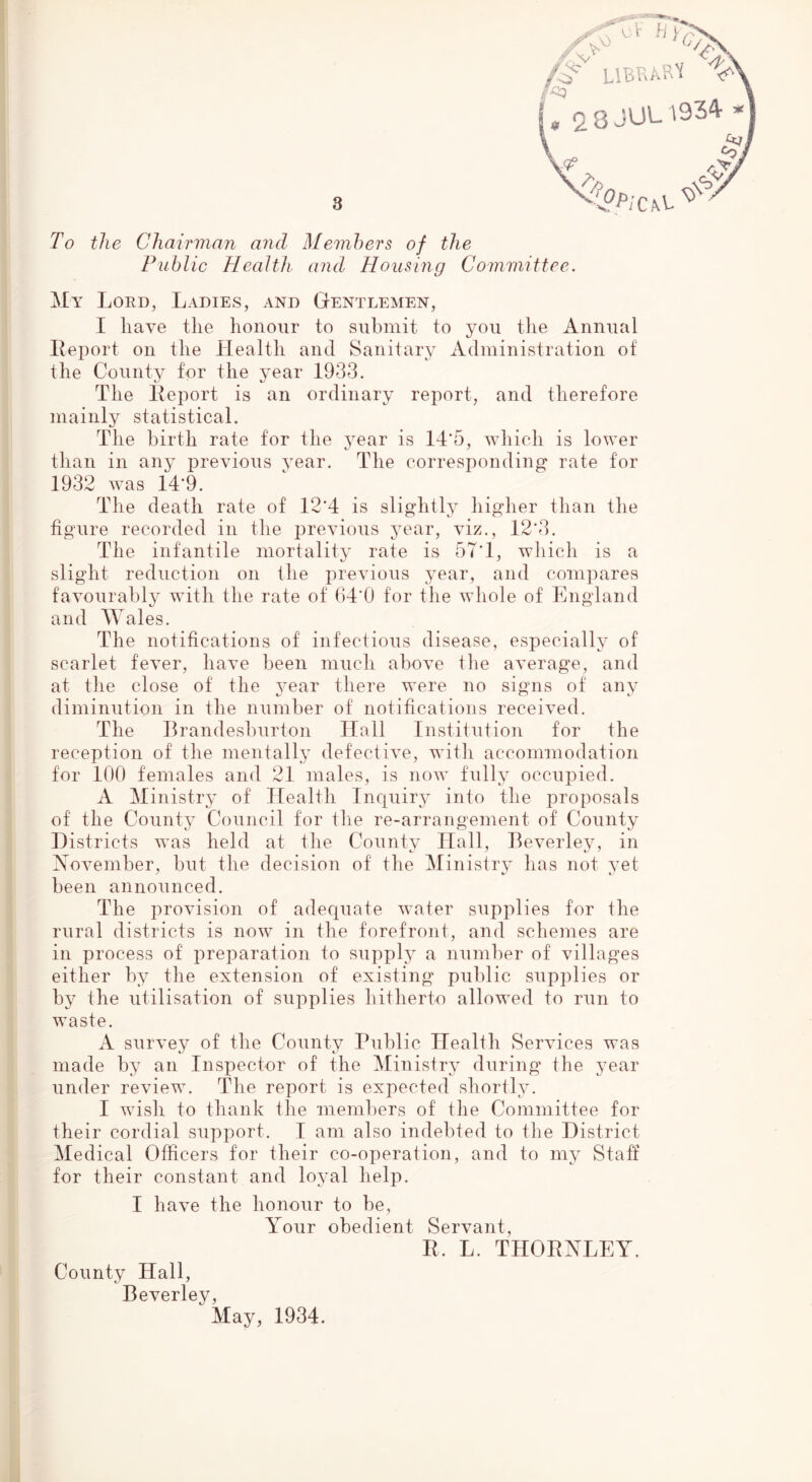 LlBRA^^'i V' 0 8 J'J'- f 4' To the Chairman and Members of the Fublie Health and Housing Committee. My Lord, Ladies, and Gentlemen, I have the honour to submit to you the Annual Report on the Health and Sanitary Administration of the County for the year 1933. The Report is an ordinary report, and therefore mainly statistical. The birth rate for the year is 14’5, which is lower than in any previous year. The corresponding rate for 1932 Avas 14’9. The death rate of 12*4 is sligditly higher than the figure recorded in the i3reAdous year, viz., 12*3. The infantile mortality rate is 57*1, which is a slight reduction on the previous year, and compares faAmurably with the rate of ()4*0 for the Avhole of England and Wales. The notifications of infectious disease, especially of scarlet feA^er, ha^m been much aboA^e the aA^erage, and at the close of the A'^ear there were no signs of any diminution in the number of notifications receiA’ed. The Rrandeshurton Hall Institution for the reception of the mentally defectiA^e, with accommodation for 100 females and 21 males, is iioav fully occupied. A Ministry of Ttealth Inquiry into the proposals of the County Council for the re-arrangement of County Histricts was held at the County Hall, BeA^erley, in XoA^emher, but the decision of the Ministry has not yet been announced. The proAusion of adequate Avater supplies for the rural districts is now in the forefront, and schemes are in process of preparation to supply a number of villages either by the extension of existing public supplies or by the utilisation of supplies hitherto allowed to run to waste. A surA’ey of the County Public Health SerAuces was made by an Inspector of the Ministry during the year under review. The report is expected shortly. I Avish to thank the members of the Coinmittee for their cordial support. I am also indebted to the District Medical Officers for their co-operation, and to my Staff for their constant and loyal help. I have the honour to be. Your obedient Servant, R. L. THORNLEY. County Hall, BeA^erley, May, 1934.