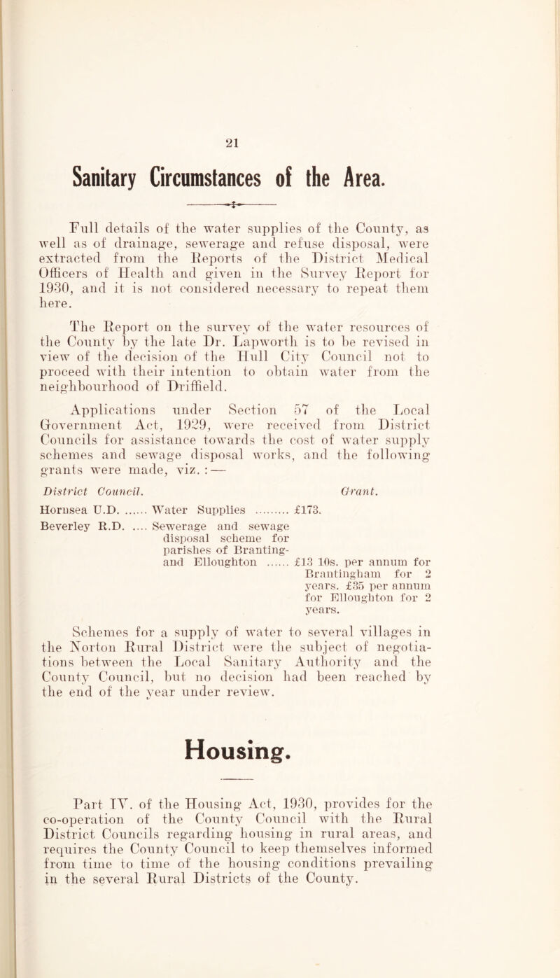 Sanitary Circumstances of the Area. ^ Full details of the water supplies of the County, as well as of draina^’e, sewerage and refuse disposal, were extracted from the Iteports of the District Medical Officers of Health and giyeii in tlie Survey Eeport for 1930, and it is not considered necessary to repeat them here. The Eeport on the survey of the water resources of the County hy the late Dr. Lapworth is to l)e revised in view of the decision of the Hull City Council not to proceed with their intention to obtain water from the neighbourhood of Driffield. x\pplications under Section 57 of tlie Local Government Act, 1929, were received from District Councils for assistance towards the cost of water supply schemes and sewage disposal works, and the following grants were made, viz.: — District Council. Grant. Hornsea U.D Water Supplies £173. Beverley R.D Sewerage and sewage disposal scheme for parishes of Branting- and Elloughton £13 10s. per annum for Braiitingham for 2 years. £35 per annum for Ellougliton for 2 years. Schemes for a supply of water to several villages in the Xorton Eural District were the subject of negotia- tions between the Local Sanitary Authority and the County Council, but no decision had been reached by the end of the vear under review. Housing. Part lY. of the Housing Act, 1930, provides for the co-operation of the County Council with the Eural District Councils regarding housing in rural areas, and requires the County Council to keep themselves informed from time to time of the housing conditions prevailing in the several Eural Districts of the County.