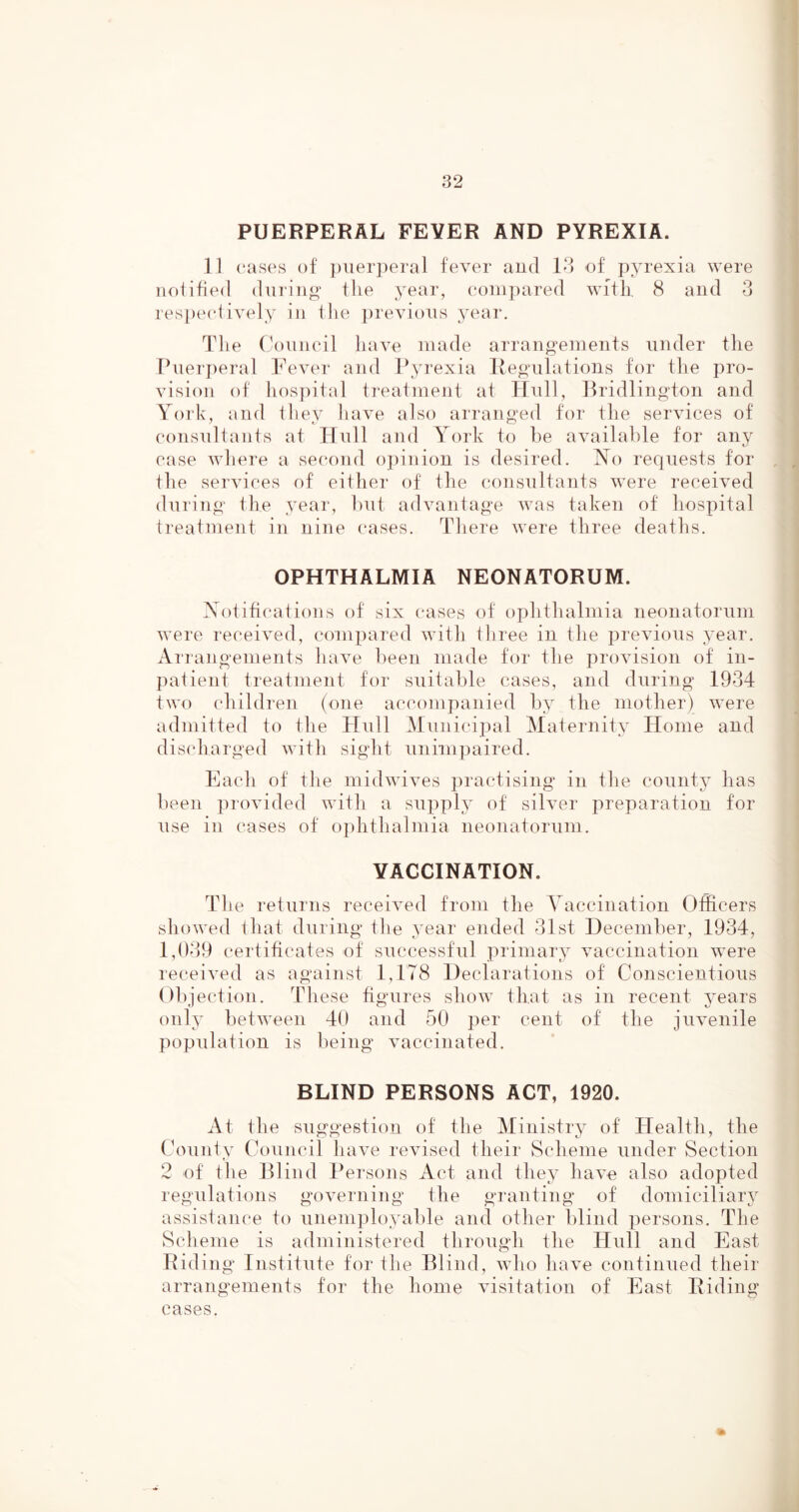 PUERPERAL FEVER AND PYREXIA. 11 (“ases of ])\ierperal fever aud 18 of pyrexia were notified during the year, eoiii])ared with, 8 and 3 respectively in the previous year. Tlie Council have made arrangements under the Puerperal Fever and l^yrexia liegulations for the pro- vision of hospital treatment at Hull, Bridlington and York, and they have also arranged for the services of consultants at Hull and York to he available for any case where a second oi)inion is desired. jNTo requests for the services of either of the consultants were received during the year, hut advantage was taken of hospital treatment in nine cases. There were three deaths. OPHTHALMIA NEONATORUM. Xotifications of six cases of ophthalmia neonatorum were received, compared with three in the previous year. Airangements have been made tor the provision of in- ])aiient treatment for suitable cases, and during 1934 two children (one accompanied by the mother) were admitted to the Hull Municipal Maternity Home and discharged with sight unimpaired. Each of the midwives jiractising in the coiintj has been provided witli a supply of silver preparation for use in cases of ophthalmia neonatorum. VACCINATION. The reiurns received from the Yaccination Officers showed that during the year ended 31st December, 1934, 1,039 certificates of successful primary vaccination were received as against 1,178 Declarations of Conscientious Objection. These figures show that as in recent jmars only between 40 and 50 per cent of the juvenile population is being vaccinated. BLIND PERSONS ACT, 1920. At the suggestion of the Ministry of Health, the County Council have revised their Scheme under Section 2 of file Blind Persons Act and they have also adopted regulations governing the granting of domiciliary assistance to unemployable and other blind persons. The Scheme is administered through the Hull and East Riding Institute for the Blind, who have continued their arrangements for the home visitation of East Riding cases.