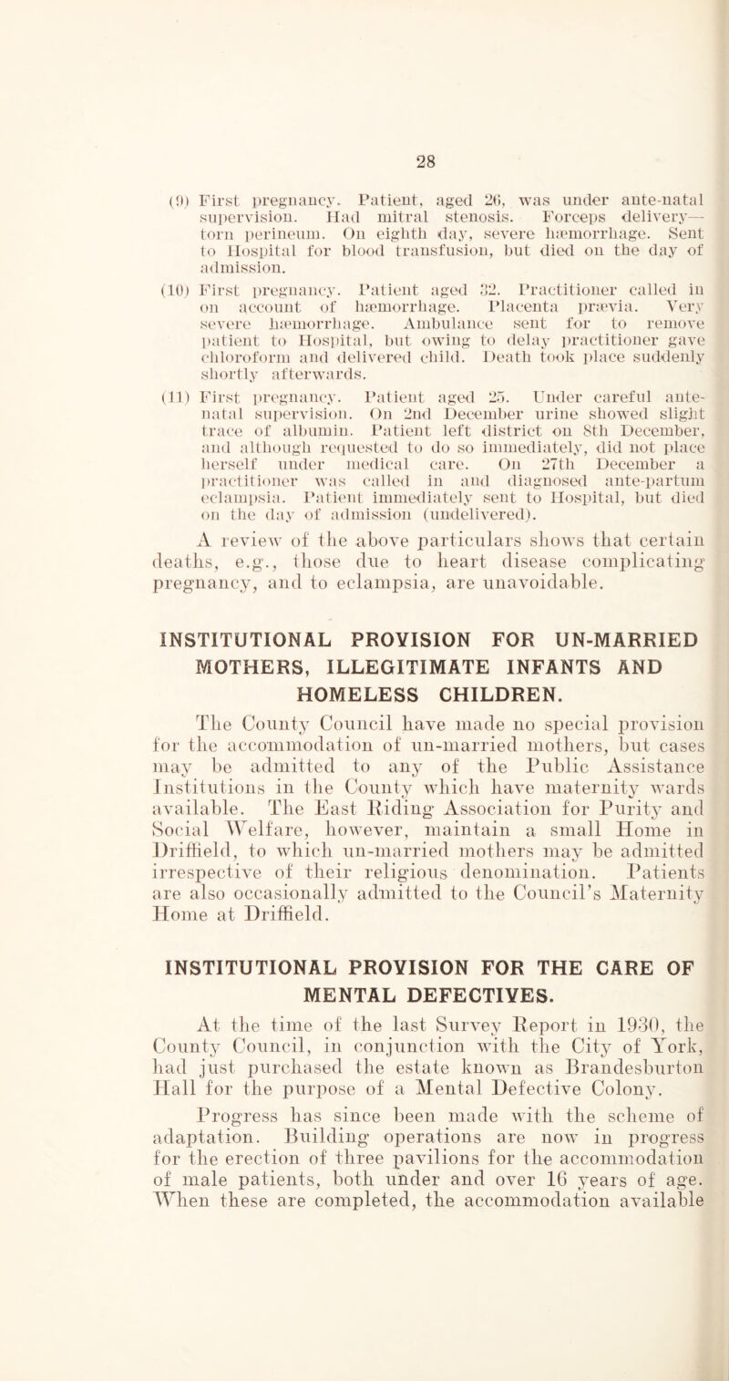 (0) First pregnancy. Patient, aged 26, was under ante-natal supervision. Had mitral stenosis. Forceps delivery- torn perineum. On eighth day, severe haemorrhage. Sent to Hospital for blood transfusion, hut died on the day of admission. (10) First pregnancy. Patient aged 32. Practitioner called in on account of haemorrhage. Placenta praevia. Very severe haemorrhage. Ambulance sent for to remove patient to Hospital, but owing to delay practitioner gave chloroform and delivered child, shortly afterwards. Death took place suddenly (11) First pregnancy. Patient aged 25. Under careful ante- natal supervision. On 2nd December urine showed slight trace of albumin. Patient left district on 8th December, and although requested to do so immediately, did not place herself under medical care. On 27th December a practitioner was called in and diagnosed ante-partum eclampsia. Patient immediately sent to Hospital, but died on the day of admission (undelivered). A review of the above particulars shows that certain deaths, e.g., those due to heart disease complicating pregnancy, and to eclampsia, are unavoidable. INSTITUTIONAL PROVISION FOR UN-MARRIED MOTHERS, ILLEGITIMATE INFANTS AND HOMELESS CHILDREN. The County Council have made no special provision for the accommodation of un-married mothers, but cases may be admitted to any of the Public Assistance Institutions in the County which have maternity wards available. The East Riding Association for Purity and Social Welfare, however, maintain a small Home in Driffield, to which un-married mothers may be admitted irrespective of their religious denomination. Patients are also occasionally admitted to the Council’s Maternity Home at Driffield. INSTITUTIONAL PROVISION FOR THE CARE OF MENTAL DEFECTIVES. At the time of the last Survey Report in 1930, the County Council, in conjunction with the City of York, had just purchased the estate known as Brandesburton Hall for the purpose of a Mental Defective Colony. Progress has since been made with the scheme of adaptation. Building operations are now in progress for the erection of three pavilions for the accommodation of male patients, both under and over 16 years of age. When these are completed, the accommodation available