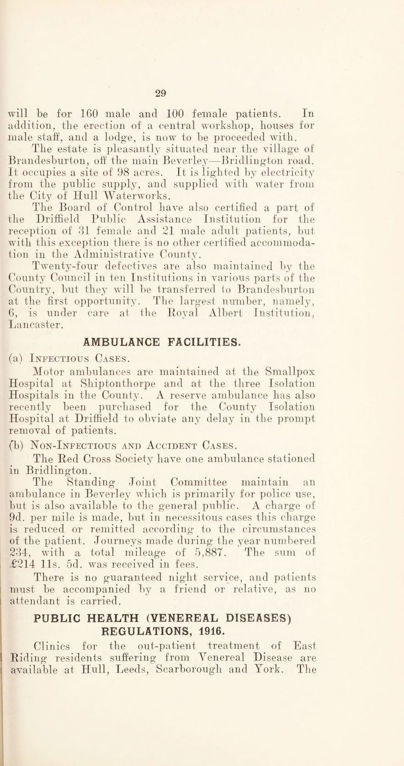 will be for 160 male and 100 female patients. In addition, tlie erection of a central workshop, houses for male staff, and a lodge, is now to be proceeded with. The estate is pleasantly situated near the village of Brandesburton, off the main Beverley—Bridlington road. It occupies a site of 98 acres. It is lighted by electricity from the public supply, and supplied with water from the City of Hull Waterworks. The Board of Control have also certified a part of' the Driffield Public Assistance Institution for the reception of 31 female and 21 male adult patients, but with this exception there is no other certified accommoda- tion in the Administrative County. Twenty-four defectives are also maintained by the County Council in ten Institutions in various parts of the Country, but they will be transferred to Brandesburton at the first opportunity. The largest number, namely, 6, is under care at the Royal Albert Institution, Lancaster. AMBULANCE FACILITIES. (a) Infectious Cases. Motor ambulances are maintained at the Smallpox Hospital at, Sliiptonthorpe and at the three Isolation Hospitals in the County. A reserve ambulance has also recently been purchased for the County Isolation Hospital at Driffield to obviate any delay in the prompt removal of patients. (b) Non-Infectious and Accident Cases. The Red Cross Society have one ambulance stationed in Bridlington. The Standing Joint Committee maintain an ambulance in Beverley which is primarily for police use, but is also available to the general public. A charge of 9d. per mile is made, but in necessitous cases this charge is reduced or remitted according to the circumstances of the patient. Journeys made during the year numbered 234, with a total mileage of 5,887. The sum of <£214 11s. 5d. was received in fees. There is no guaranteed night service, and patients must be accompanied by a friend or relative, as no attendant is carried. PUBLIC HEALTH (VENEREAL DISEASES) REGULATIONS, 1916. Clinics for the out-patient treatment of East Riding residents suffering from Venereal Disease are available at Hull, Leeds, Scarborough and York. The