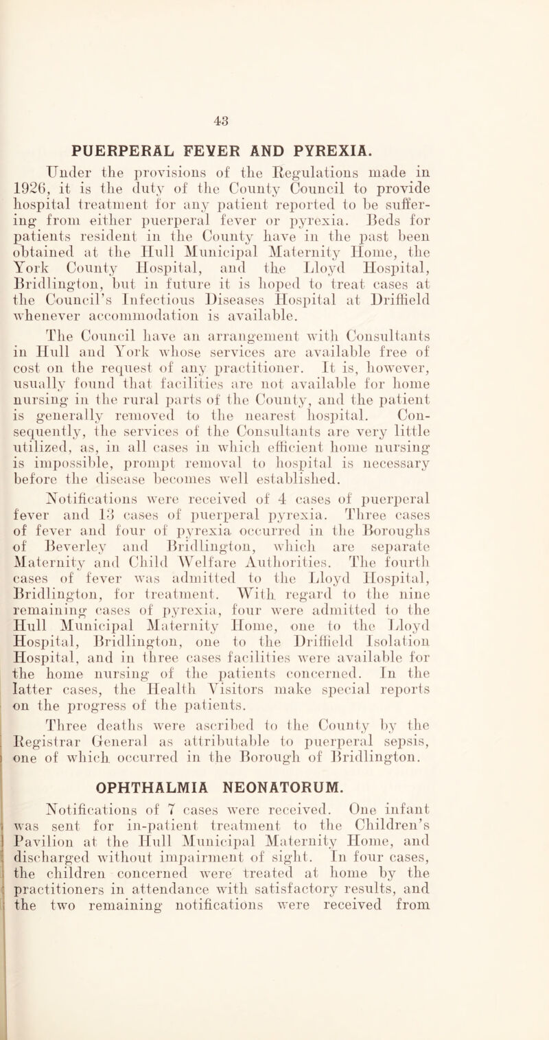 PUERPERAL FEVER AND PYREXIA. Under the provisions of the Regulations made in 1926, it is the duty of the County Council to provide hospital treatment for any patient reported to he suffer- ing from either puerperal fever or pyrexia. Beds for patients resident in the County have in the past been obtained at the Hull Municipal Maternity Home, the York County Hospital, and the Lloyd Hospital, Bridlington, but in future it is hoped to treat cases at the Council’s Infectious Diseases Hospital at Driffield whenever accommodation is available. The Council have an arrangement with Consultants in Hull and York whose services are available free of cost on the request of any practitioner. It is, however, usually found that facilities are not available for home nursing in the rural parts of the County, and the patient is generally removed to the nearest hospital. Con- sequently, the services of the Consultants are very little utilized, as, in all cases in which efficient home nursing is impossible, prompt removal to hospital is necessary before the disease becomes well established. Notifications were received of 4 cases of puerperal fever and 13 cases of puerperal pyrexia. Three cases of fever and four of pyrexia occurred in the Boroughs of Beverley and Bridlington, which are separate Maternity and Child Welfare Authorities. The fourth cases of fever was admitted to the Lloyd Hospital, Bridlington, for treatment. With regard to the nine remaining cases of pyrexia, four were admitted to the Hull Municipal Maternity Home, one to the Lloyd Hospital, Bridlington, one to the Driffield Isolation Hospital, and in three cases facilities were available for the home nursing of the patients concerned. In the latter cases, the Health Visitors make special reports on the progress of the patients. Three deaths were ascribed to the County by the ! Registrar General as attributable to puerperal sepsis, one of which occurred in the Borough of Bridlington. OPHTHALMIA NEONATORUM. Notifications of 7 cases were received. One infant ; was sent for in-patient treatment to the Children’s Pavilion at the Hull Municipal Maternity Home, and discharged without impairment of sight. In four cases, the children concerned were treated at home by the practitioners in attendance with satisfactory results, and | the two remaining notifications were received from
