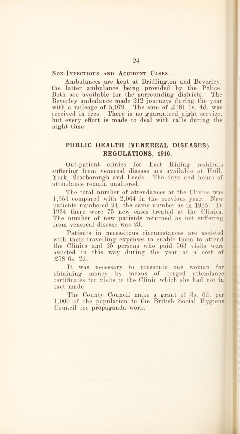 IS'on-Infectious and Accident Cases, Ambulances are kept at Bridlington and Beverley, the latter ambulance being provided by tbe Police. Both are available for the surrounding districts. The Beverley ambulance made 212 journeys during the year with a mileage of 5,079. The sum of £181 Is. 4d. was received in fees. There is no guaranteed night service, but every effort is made to deal with calls during the night time. PUBLIC HEALTH (VENEREAL DISEASES) REGULATIONS, 1916. Out-patient clinics for East Riding residents suffering from venereal disease are available at Hull, York, Scarborough and Leeds. The days and hours of attendance remain unaltered. The total number of attendances at the Clinics was 1,953 compared with 2,064 in the previous year. New patients numbered 94, the same number as in 1935. In 1934 there were 75 new cases treated at the Clinics. The number of new patients returned as not suffering from venereal disease was 23. Patients in necessitous circumstances are assisted with their travelling expenses to enable them to attend the Clinics and 25 persons who paid 563 visits were assisted in this way during the year at a cost of £58 6s. 2d. It was necessary to prosecute one woman for obtaining money by means of forged attendance certificates for visits to the Clinic which she had not in fact made. The Countj^ Council make a grant of 3s. Od. per 1,000 of the population to the British Social Hj^giene Council for propaganda work.