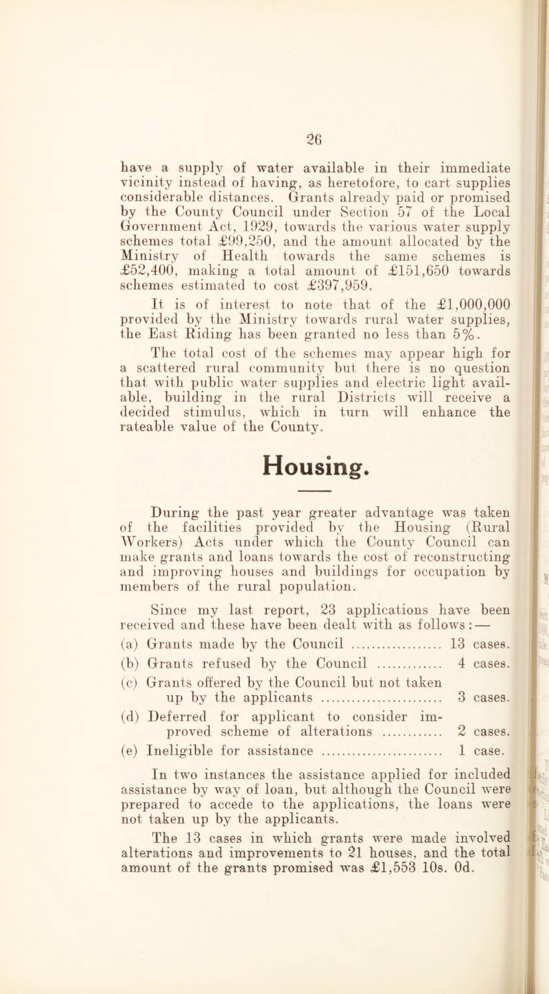 have a supply of water available in tbeir immediate vicinity instead of having, as heretofore, to cart supplies considerable distances. Grants already paid or promised by the County Council under Section 57 of the Local Government Act, 1929, towards the various water supply schemes total £99,250, and the amount allocated by the Ministry of Health towards the same schemes is £52,400, making a total amount of £151,650 towards schemes estimated to cost £397,959. It is of interest to note that of the £1,000,000 provided by the Ministry towards rural water supplies, the East Hiding has been granted no less than 5%. The total cost of the schemes may appear high for a scattered rural community but there is no question that with public water supplies and electric light avail- able, building in the rural Districts will receive a decided stimulus, which in turn will enhance the rateable value of the County. Housing. During the past year greater advantage was taken of the facilities provided by the Housing (Hural Workers) Acts under which the County Council can make grants and loans towards the cost of reconstructing and improving houses and buildings for occupation by members of the rural population. Since my last report, 23 applications have been , received and these have been dealt with as follows: — (a) Grants made by the Council 13 cases. ! . (b) Grants refused bj^ the Council 4 cases. | (c) Grants oifered by the Council but not taken up by the applicants 3 cases. _ ■ (d) Deferred for applicant to consider im- proved scheme of alterations 2 cases. , : j (e) Ineligible for assistance 1 case. In two instances the assistance applied for included assistance by way of loan, but although the Council were prepared to accede to the applications, the loans were not taken up by the applicants. The 13 cases in which grants were made involved alterations and improvements to 21 houses, and the total amount of the grants promised was £1,553 10s. Od. .