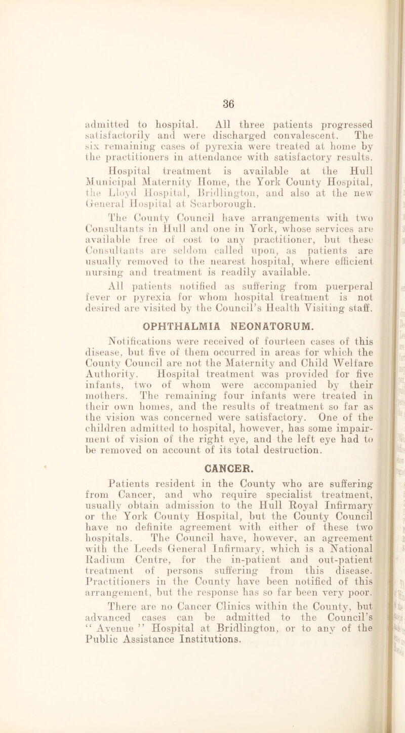admitted to liosx^ital. All three patients progressed satisfactorily and were discharged convalescent. The six remaining cases of pyrexia were treated at home by Ihe practitioners in attendance with satisfactory results. Hospital treatment is available at the Hull ^lunicipal Maternity Home, the York County Hosj:)ital, the Lloyd Hospital, Lridlington, and also at the new (xeneral Hospital at Scarborough. The County Council have arrangements with two Consultants in Hull and one in York, whose services are availalde free of (.‘ost to any practitioner, but these Consultants are seldom called upon, as patients are usually removed to the nearest hospital, where efficient nursing and treatment is readily available. All i)atients notified as suhering from puerperal fever or pyrexia for whom hospital treatment is not desired are visited by the Council’s Health Visiting staff. OPHTHALMIA NEONATORUM. Notifications were received of fourteen cases of this I disease, but five of them occurred in areas for which the County Council are not the Maternity and Child Welfare . Authority. Hospital treatment was provided for five ' infants, two of whom were accompanied by their mothers. The remaining four infants were treated in their own homes, and the results of treatment so far as the vision was concerned were satisfactory. One of the children admitted to hospital, however, has some imiDair- inent of vision of the right eye, and the left eye had to be removed on account of its total destruction. CANCER. II Patients resident in the County who are suffering from Cancer, and who require specialist treatment, usually obtain admission to the Hull Royal Infirmary or the York County Hosi3ital, but the County Council have no definite agreement with either of these Hvo hospitals. The Council have, however, an agreement with the Leeds General Infirmary, which is a National Radium Centre, for the in~x)atient and out-patient treatment of persons suffering from this disease. Practitioners in the County have been notified of this ^ arrangement, but the response has so far been very poor. ’ : There are no Cancer Clinics within the County, but | advanced cases can be admitted to the Council’s '' Avenue ” Hospital at Bridlington, or to any of the Public Assistance Institutions. , k