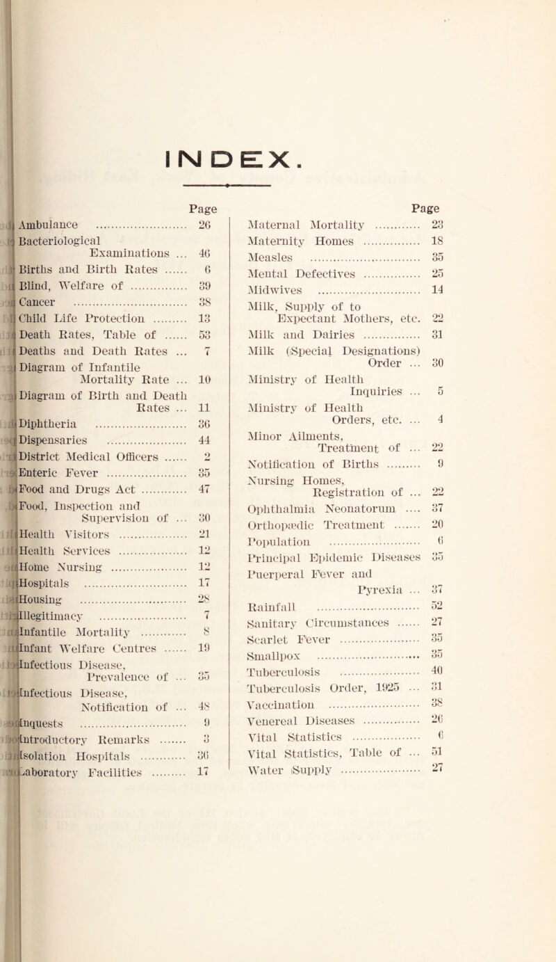 imbulance j Bacteriological i rj di Examinations Births and Birth Rates .. Page 26 40 Blind, Welfare of Cancer Child Life Protection Death Rates, Table of Deaths and Death Rates ... Diagram of Infantile Mortality Rate ... Diagram of Birth and Death Rates ... Diphtheria Dispensaries District Medical Officers Enteric Fever Food and Drugs Act Food, Inspection and Supervision of ... Health Visitors Health Services Home Nursing Hospitals Housing Illegitimacy Infantile Mortality Infant Welfare Centres Infectious Disease, Prevalence of ... Infectious Disease, Notification of ... Inquests ntroductory Remarks Isolation Hospitals aboratory Facilities 6 39 38 13 53 10 11 36 44 35 47 30 21 12 12 17 28 7 8 19 35 48 Q O 36 17 Page Maternal Mortality 23 Maternity Homes 18 Measles 35 Mental Defectives 25 Midwives 14 Milk, Supply of to Expectant Mothers, etc. 22 Milk and Dairies 31 Milk ((Special Designations) Order ... 30 Ministry of Health Inquiries ... Ministry of Health Orders, etc. ... Minor Ailments, Treatment of Notification of Births Nursing Homes, Registration of ... Ophthalmia Neonatorum .... Orthopaedic Treatment Population Principal Epidemic Diseases Puerperal Fever and Pyrexia ... Rainfall Sanitary Circumstances Scarlet Fever Smallpox Tuberculosis Tuberculosis Order, 1925 ... Vaccination Venereal Diseases Vital Statistics Vital Statistics, Table of ... Water iSupply 5 4 22 9 37 20 6 35 27 35 35 40 31 *JQ o c 26 6 51 27