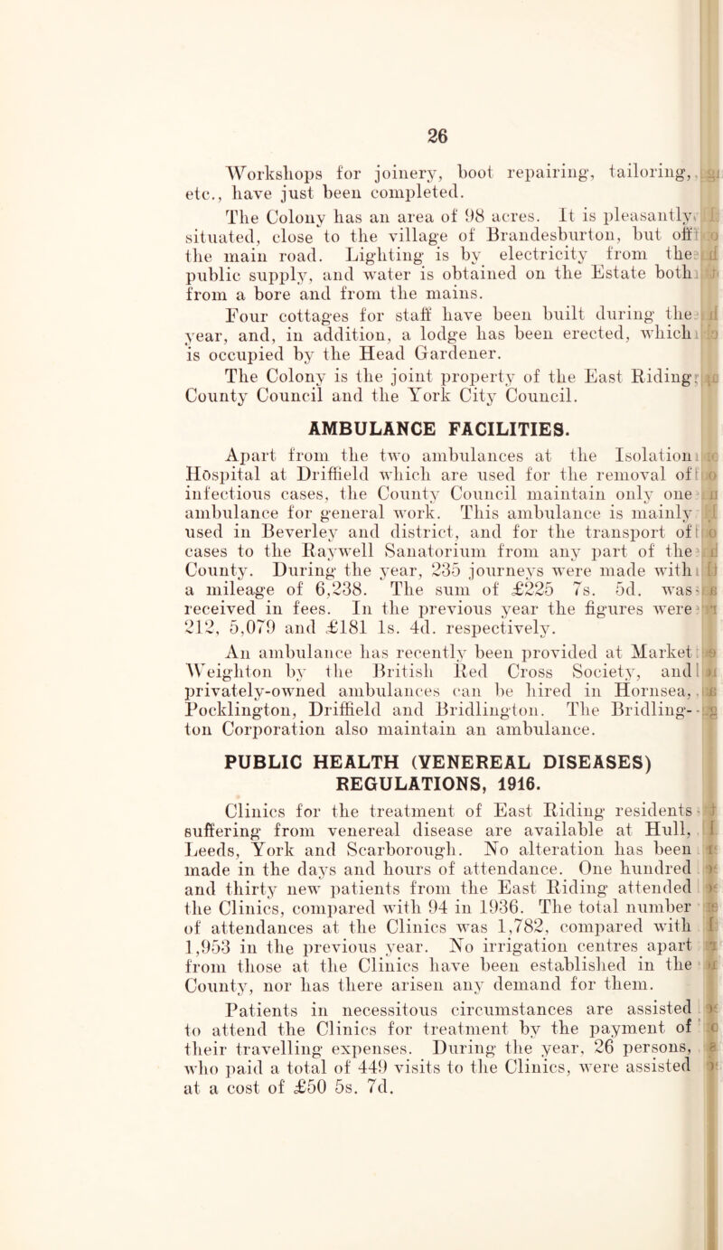 Workshops for joinery, boot repairing, tailoring, etc., have just been completed. The Colony has an area of 98 acres. It is pleasantly ( situated, close to the village of Brandesburton, but off! the main road. Lighting is by electricity from the public supply, and water is obtained on the Estate bothi from a bore and from the mains. Four cottages for staff have been built during the year, and, in addition, a lodge has been erected, whichi is occupied by the Head Gardener. The Colony is the joint property of the East Riding. County Council and the York City Council. IW k :o id Y d i to AMBULANCE FACILITIES. Apart from the two ambulances at the Isolation Hospital at Driffield which are used for the removal oft o infectious cases, the County Council maintain only one a ambulance for general work. This ambulance is mainly used in Beverley and district, and for the transport of ho cases to the Ray well Sanatorium from any part of the: i) County. During the year, 235 journeys were made withiIII a mileage of 6,238. The sum of £225 7s. 5d. was;bg received in fees. In the previous year the figures were i 212, 5,079 and £181 Is. 4d. respectively. An ambulance has recently been provided at Market Weighton by the British Red Cross Society, and privately-owned ambulances can be hired in Hornsea, Pocklington, Driffield and Bridlington. The Bridling-- g ton Corporation also maintain an ambulance. PUBLIC HEALTH (VENEREAL DISEASES) REGULATIONS, 1916. Clinics for the treatment of East Riding residents suffering from venereal disease are available at Hull, Leeds, York and Scarborough. No alteration has been made in the days and hours of attendance. One hundred and thirty new patients from the East Riding attended the Clinics, compared with 94 in 1936. The total number of attendances at the Clinics was 1,782, compared with 1,953 in the previous year. No irrigation centres, apart from those at the Clinics have been established in the County, nor has there arisen any demand for them. Patients in necessitous circumstances are assisted to attend the Ciinics for treatment by the payment of their travelling expenses. During the year, 26 persons, who paid a total of 449 visits to the Clinics, were assisted at a cost of £50 5s. 7d.