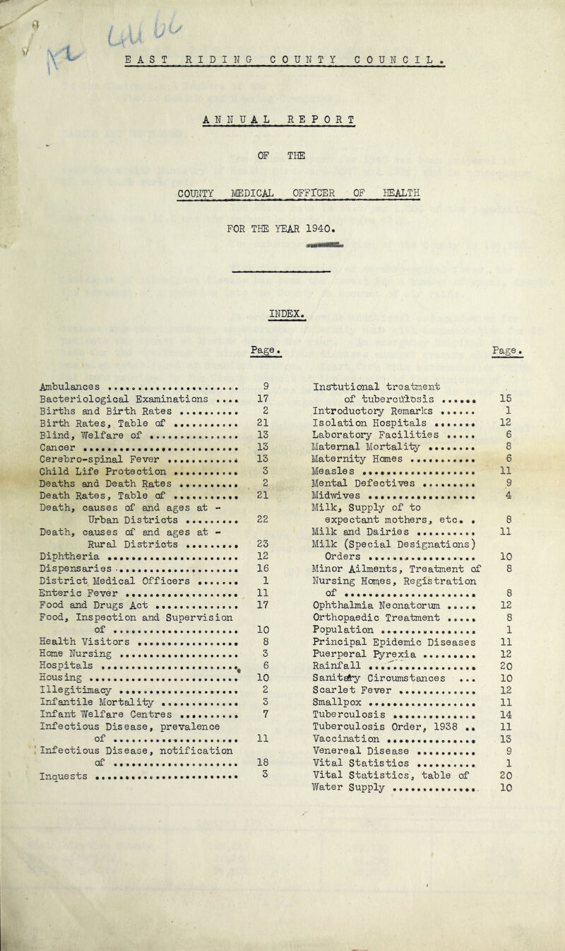 i I ? EAST RIDING COUNTY COUNCIL. ANNUAL REPORT OP THE COUITTY MEDICAL OFFICER OF FOR THE YEAR 1940. HEALTH INDEX. Page. Ambulances 9 Bacteriological Examinations .... 17 Births and Birth Rates 2 Birth Rates, Table of 21 Blind, Welfare of 13 Cancer 15 Cerebro-spinal Fever 13 Child Life Protection ........... 3 Deaths and Death Rates .......... 2 Death Rates, Table of ........... 21 Death, causes of and ages at - Urban Districts 22 Death, causes cf and ages at - Rural Districts ......... 23 Diphtheria 12 Dispensaries...... 16 District Medical Officers 1 Enteric Fever 11 Food and Drugs Act 17 Food, Inspection and Supervision of 10 Health Visitors 8 Home Nursing 3 Hospitals 6 Housing 10 Illegitimacy 2 Infantile Mortality 3 Infant Welfare Centres 7 Infectious Disease, prevalence of 11 Infectious Disease, notification of 18 Inquests 3 Page. Instiutional troatment of tubercdinsis ...... 15 Introductory Remarks 1 Isolation Hospitals ....... 12 Laboratory Facilities ..... 6 Maternal Mortality ........ 8 Maternity Homes 6 Measles 11 Mental Defectives 9 Midmves 4 Milk, Supply of to expectant mothers, etc. . 8 Milk and Dairies 11 Milk (special Designations) Orders 10 Minor Ailments, Treatment of 8 Nursing Homes, Registration of 8 Ophthalmia Neonatorum 12 Orthopaedic Treatment ..... 8 Population 1 Principal Epidemic Diseases 11 Puerperal pyrexia 12 Rainfall 20 Sanit^by Circumstances ... 10 Scarlet Fever 12 Smallpox 11 Tuberculosis 14 Tuberculosis Order, 1938 .. 11 Vaccination 13 Venereal Disease 9 Vital Statistics 1 Vital Statistics', table of 20 Water Supply 10