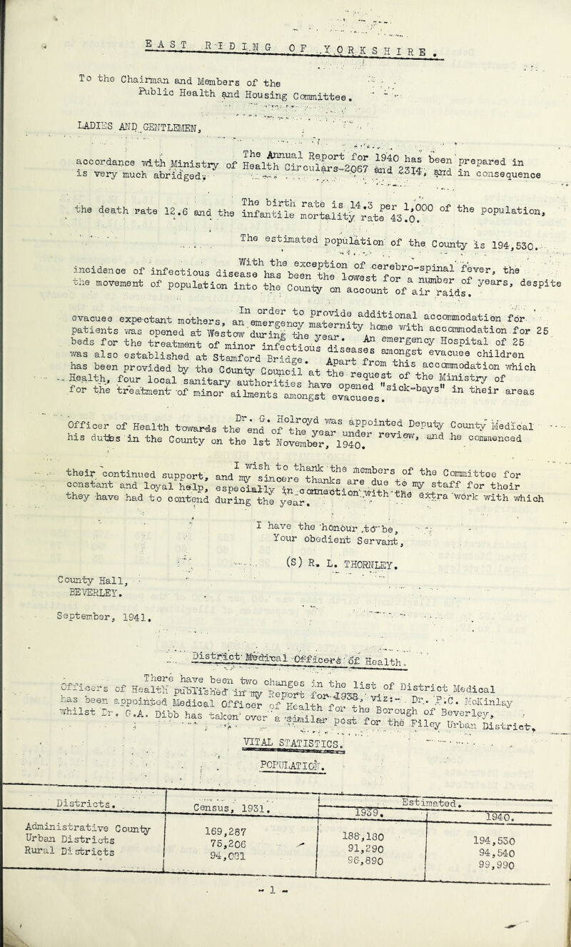 ■ Y.Q R.K S H IRE To the Chairman and Members of the Public Health Housing Committee, ' ladies jyiI) _GEHTLEt>fflN, • acoordanoo wlthllinistiy of Haal^oSoulS^^S? tad°23ir^ “ , the death .ate 12.6 and the population, ' ^ , The esthaated population'of the. County is 194,53Q,.... .. incidence of infectious diseIsrhat\pr®?r-^°? ■''®'’®^^^”sP3nal' f8Ter, the', the movement of population into the County'on aT^^L'^of^L^nSds^ evacuee expe-otant mothers, an^'emSrgLcy patients vms opened at Wastow'during the vepr accommodation for 25 beds for the treatment of minonSfcSou! ^ Hospital of 25 '»ns also astabUshed at Stamford Bridge. Apar^fJorthfa yi“ren has been provided by the Cduntv-Gourspn accommodation which . Health, four local sanitarn^hSSLi the Minist^ of for the treatment-of minor ailments amongsrevaouees.^^’*'’^^'' Officer of Health twards thfe'ndM-ed-ioal ■ Ms dulSs-in the County on the ?st Lv^berflgdo! M_oom.„eno3d their continued support, and^maT^JtaMrr^rl^*''’ aembers of the Commlttoe for constant and loyal help., esp8S.aHv in staff for their the-y -have had to contend during the year. ' • ©.xt.ra'work with -which •? I have the'honour; ,tdb0^ . - ;; ■•' lour obedient Servant, (S) R. L. THORHLBY. County Hall, - - EE-VERLEY, September, 1941, Mndlnal -Off icer^HealthT Mfloers of HeLt?pt«ri-sHeri^i^°E^lrt fW9S8-^tl Msdioal has oeen appolntod Medical Officer oYHealth for ft ''Y'- ■ to.- P-C. MoKlnlay -Ust-fr. C.A, PCPUlATIoll. Districts, Census, 1931. 1939, Estimated, Administrative County- Urban Districts Rural Cisfcricts 1940, 169,287 75,206 94,001 188', 180 91,290 96-, 890 194,550 94,540 99,990 - 1 -