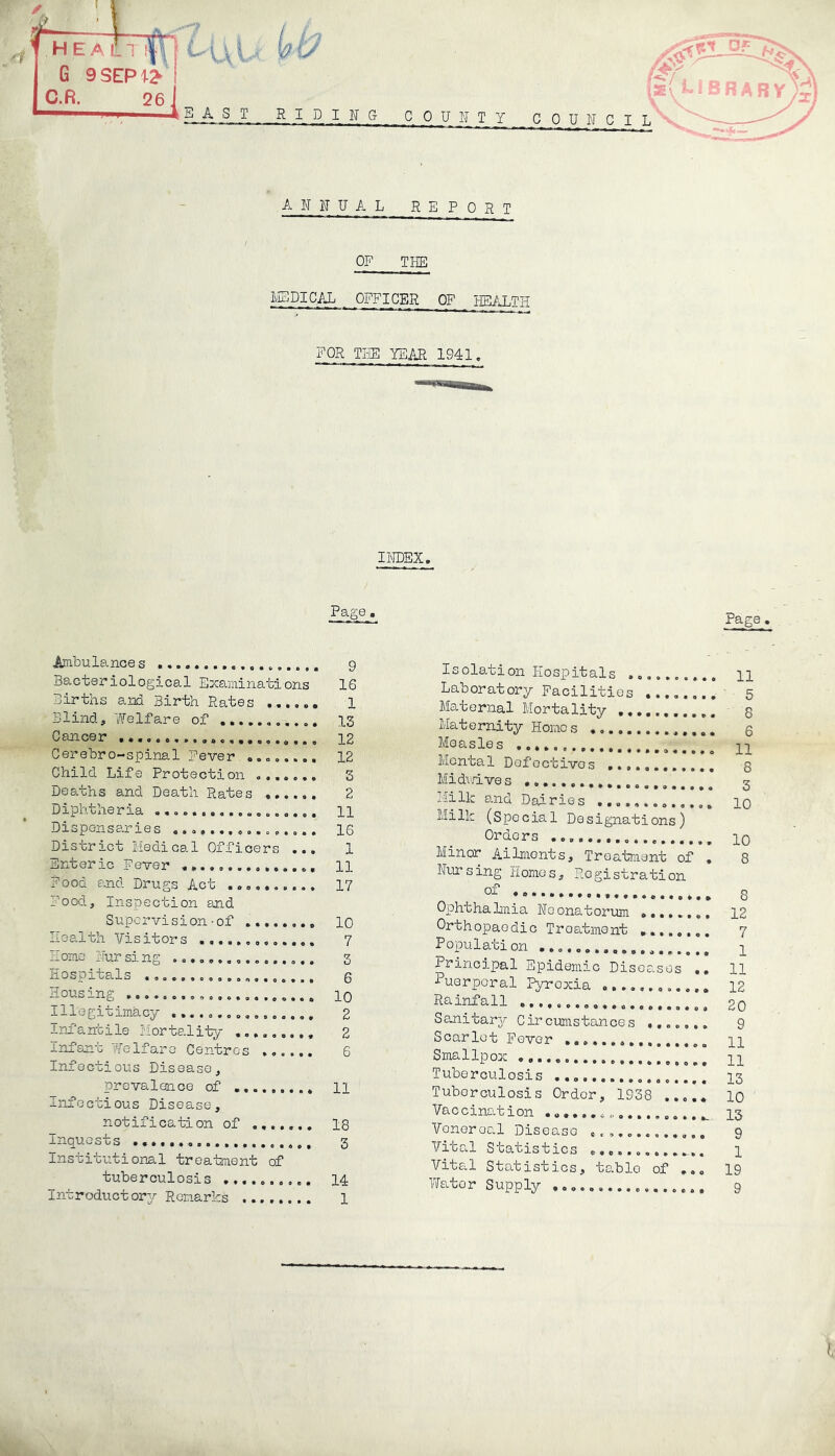 A IT IT U A L REPORT OF THE MEDICAL OFFICER OF HEALTH FOR THE YEAR 1941. INDEX. Page . Ambulances 9 Bacteriological Examinations IS Births and Birth Rates ...... 1 Blind, Welfare of 13 Cancer 12 Cerebro-spinal Fever ........ 12 Child Life Protection ....... 3 Deaths and Death Rates 2 Diphtheria 11 Dispensaries ................ IS District Medical Officers ... 1 Enteric Fever ............... 11 Food and Drugs Act .......... 17 Food, Inspection and Supervision-of 10 Health Visitors 7 Home ITur si ng ................ 3 liospi ^uls ..a................ 6 Housing 10 Illegitimacy ................ 2 Infantile Mortality ......... 2 Infant Tfe If are Centres ...... 6 Infectious Disease, prevalence of 11 Infectious Disease, notification of ....... 18 Inquests .................... 3 Institutional treatment of tuberculosis .......... 14 Introductory Remarks ........ 1 Page , Isolation Hospitals .......... n Laboratory Facilities ........ 5 Maternal Mortality 8 Maternity Homes 6 Measles pp Mental Defectives 5 Midvdves * Milk and Dairies ............. 10 Milk (Special Designations) Orders po Minor Ailmonts, Treatment of . 8 Nursing Homes, Registration of 8 Ophthalmia Neonatorum 12 Orthopaedic Treatment ........ 7 Population p Principal Epidemic Diseases .. 11 1U3rP°ral Pyroxia ............ 12 Rainfall . Sanitary Circumstances ....... 9 Scarlet Fever 11 Smallpox 11 Tuberculosis 13 Tuberculosis Order, 1938 ..... 10 Vaccination ^ 13 Venereal Diseaso ............. 9 Vital Statistics . 1 Vital Statistics, tablo of ... 19 Water Supply 9