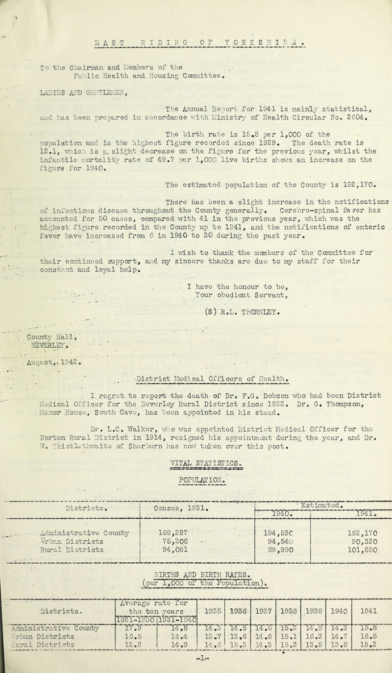 E A S T RIDING OF YORKSHIRE To the Chairman and Members of the Public Health and Housing Committee. LADIES AND GENTLEMEN, The Annual Report for 1941 is mainly statistical, end has been prepared in accordance with Ministry of Health Circular No. 2604. The birth rate is 15.3 per 1,000 of the population and is the highest figure recorded since 1929. The death rate is 12.1, which is a., slight decrease on the figure for the previous year, whilst the infantile mortality rate of 49.7 per 1,000 live births shows an increase on the figure for 1940. The estimated population of the County is 192,170. There has been a slight increase in the notifications of infectious disease throughout the County generally. Cerebro-spinal fe <rer has accounted for 50 cases, compared with 41 in the previous year, which was the \ highest figure.recorded in the County up to 1941, and the notifications of enteric fever have increasod from 6 in 1940 to 30 during the past year. I wish to thank the members of the Committee for their continued support, and my sincere thanks are due to my staff for their constant and loyal help. I have the honour to be, ' • . Your obedient Servant, (S) R.L. THORNLEY. County Hal-1, ’ BEVERLEY.' . ■ • •' : August1942. • . ■ • -District Medical Officers of Health. I regrot to report the death of Dr. F.G. Dobson who had been District Medical Officer for the Beverley Rural District since 1923. Dr. G. Thompson, Manor House, South Cava, has been appointed in his stead. Dr. L.C. Wallcor, who was appointed District Medical Officer for the Norton Rural District in 1914, resigned his appointment during the year, and Dr. HT. Thistlethwaite of Shorburn has now tolcon over this post. VITAL STATISTICS. 1.VT ^1. .^5 population/ Districts. ——’ r ■» Census, 1931. ' Estimated. 1940. 1941. ,Administrative County 169,287 194,530 192,170 Urban Districts 75 >2,06 94,540 90,320 Rural Districts 94,081 99,990 101,850 BIRTHS AND BIRTH RATES. (per 1,000 of1 the feopuTa/HTon). Districts. Average rate for tho ten years 1935 1936 1937 1938 1939 1940 1941 1921-1930 1931-1940 Administrative County 17.9  14.8 T3T7T T376~ T572 TX.T 14.3 15.6 Urban Districts 16.6 14,4 13.7 13,6 14.8 15.1 16.3 14.7 16.5 Rural Districts 18.8 14.9 14.6 15.5 — — 14.3 15.2 13.5 13.8 15.2
