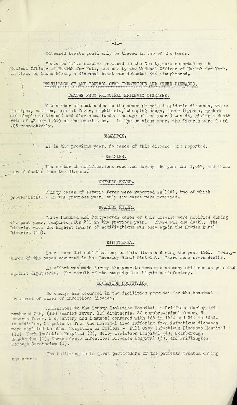 'll. • Diseased beasts could only bo traced in two of the herds. .... - Throe positive samples produced in the County,were reported by the Medical dfficor of‘Health for Hull, and one by the Medical Officer of Health for York. In throe of these hbrds, a diseased boast was detected and slaughtered. \ PREVALENCE OF. AMD CONTROL OVER INFECTIOUS AND OTHER DISEASES. DEATHS FROM PRINCIPAL EPIDEMIC PISENSES. The numbor of deaths due to the seven principal epidemic diseases, viz:- smallpox, measles, scarlet fover, diphtheria, whooping cough, fevor (typhus, typhoid and simple continued) and diarrhooa (under the ago of two years) was 42, giving a death rate of .2 por 1,000 of the population. In the previous year, the figures were 9 end .05 respectively, SMALLPOX. As in the provious year, no cases of this disease .ore roportod. . , . • MEASLES. . . Tho number cf notifications received during the yoar was 1,647, and thorc worn 6 deaths from tho disease-. ENTERIC FEVER. . Thirty .cases of enteric fever were reported in 1941, two of which .proved'fatal. ; in the previous year, only six cases were notified. SCARLET FEVER, Three hundred and forty-seven' cases of this disease were notified during the past year, compered.with .220 in the previous year. There was one death. The District with the highest number of notification's was once again the Howden Rural District (46). DIPHTHERIA. There were 134 notifications of this disease during the year 1941, Twenty- three of the cases occurred in the.Beverley Rural District. There were seven deaths. in effort was made during the year to immunise as many children as possible against diphtheria. The. result of the campaign was highly satisfactory. ISOLATION HOSPITALS. » * No change has occurred in the facilities provided for the hospital treatment of cases of infectious disease. Admissions to the County Isolation Hospital at Driffield during 1941 numbered 318, (180 scarlet fever, 109 diphtheria, 20 cerebro-spinal fever, 6 enteric fever, 2 dysentery and 1 mumps) compared with 163 in 1940 and 344 in 1939. In addition, 21 patients from the Hospital area suffering from infoctious diseases .-vere admitted to. other Hospitals as follows:- Hull City Infectious Diseases Hospital (10), York Isolation Hospital (2), Selby Isolation Hospital (4), Scarborough Sanatorium (1), Norton Grovo Infectious Diseases Hospital (3), and'Bridlington Borough Sanatorium (l). The following tablo gives particulars of the patients treated during tho year:-