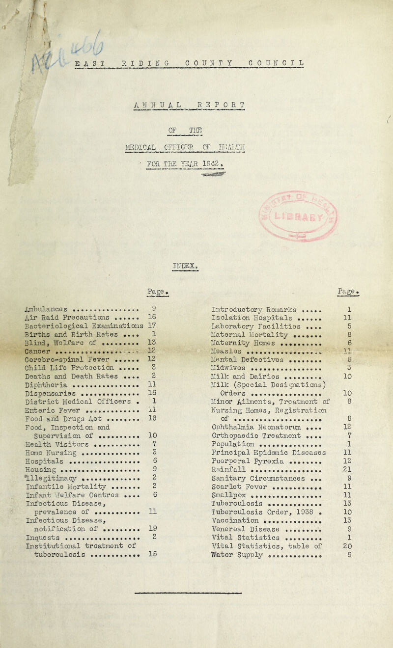■f * f i ' f 1'^%- / u Ei\ST RIDING COUNTY COUNCIL A N N U L REPORT OF Tl-g! ^D^CAL_ OFFICER OF HEALTH • FOR TliE YEIR 19<!--2 , INDEX, Page ijnbulanoes ..,o.<..ooo,.,.oo 9 Air Raid Precautions 16 Bacteriological Examinations 17 Births 8jad Birth Rates «.,• 1 Blind, Welfare of 13 Cancer IB Cerebro-spinal Fever ...... 12 Child Life Protection 3 Deaths and Death Rates .. *. 2 Diphtheria 11 Dispensaries •••*•••.....>« 16 District Medical Officers • 1 Enteric Fever .....o....... xl Food and Drugs Act .... o ° •« 18 Food, Inspection and Supervision of 10 Health Visitors 7 Heme Nursing 3 Hospitals 6 Housing 9 ’Illegitinacy 2 Infantile Mortality ....... 2 Infant Pfelfa,re Centres .... 6 Infectious Disease, prevalence of 11 Infectious Disease, notification of 19 Inquests 2 Institutional treatment of tuberculosis ............ 15 Page Introductory Remarks 1 Isolation Hospitals ...... 11 Laboratory Facilities .... 5 Maternal Mortality ....... 8 Maternity Hemes .......... 6 Measles 11 Mental Defectives ........ 8 Midwives 3 Milk and Dairies 10 Milk (Special Designations) Orders 10 Minor Ailments, Treatment of 8 Nursing Homes, Registration of a 8 Ophthalmia Neonatorum ..»• 12 Orthopaedic Treatment .... 7 Population ............... 1 Principal Epidaiuic Diseases 11 Puerperal Pyrexia 12 Rainfall 21 Sanitary Circumstances ... 9 Scarlet Fever 11 Smallpox a. 11 Tuberculosis ............. 13 Tuberculosis Order, 1938 • 10 Vaccination ........a..... 13 Venereal Disease 9 Vital Statistics ......... 1 Vital Statistics, table of 20 Water Supply ............. 9