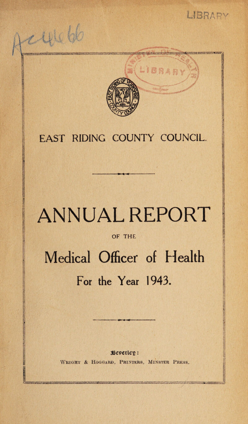 i DV EAST RIDING COUNTY COUNCIL ANNUAL REPORT Medical OfScer of Health For the Year 1943. WEIGHT & Hoggard, Printers, Minster Press,