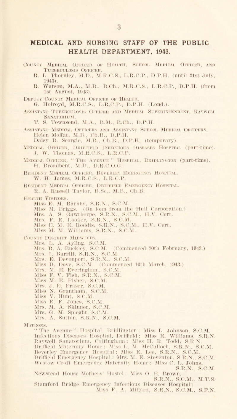 MEDICAL AND NURSING STAFF OF THE PUBLIC HEALTH DEPARTMENT, 1943. (’OT^NTY Medical OFFiCErv of IIeai'iit, S(nTooi. Medicai, Officer, axd 'VUHERCITLOSl S ()FFICEK . li. L. Thornlov, M.I>., A[.TO(\S., L.TM'.T‘., D.T.TT. (until .Mst July, \l. AVatsou, M.A., M.r>., r>.(']i., A1.T{.(\S., L.K.O.l’., D.P.Tl. (from 1st August, Deputy Oounty Medicai. Officer of Health. (4. Holroyd, M.R.O.S., D.IMT. (I^oud.). Assistant Tuperculosjs Officer and Medicai. Supeutntendeni, Rayweli Sanatorium. 4\ S. 4'owusoud. M.A.. R».M., R.Oh., D.IMI. Assistant' Medical Officers and Assistwt Srtiool Medtcai. Officers. Helon Moffat, :\r.]:.. C'li.R,., D.IMI. Daisy I>. Soorgit', M.R.. (31i.R»., D.IMI. (temporary). ^Ifdical Offk'er, Driffield Inihxtiolts Diseases Hospitm, (part-time). .). W. Thomas, Al.R.C.S., L.R.(J.P. Medical Officer, “ 'The VAmNUE ” Hospital, Pridlington (part-time). H. Rroadhent, M.D., D.R.0.0.0. Resident AIetjical Ofi icer, Eea^erley Emergency Hospital. \\0 H. James, AiMO('\S., L.R.OM*. Resident Medical Officer, Driffield Emergency Hospital. R. A. Russell Taylor, R.Sc., M.R., Cli.B Health Visitors. Miss E. M. Bariihy, S.R.X., S.O.M. Miss M. P.riggs. (On loan from the Hull O'orporation.) Mrs. A. S. (lawthoriHL S.R.N., S.I'.Al., H.V. (Jert. Mrs. E. E. LooIh'T, S.R.X., S.O.M. Aliss E. M. E. Roildis, S.R.X., S.(\A[., H.V. ('ert. Miss AI. M. Williams. S.R.X.. S.(\M. C^’OCNTY Distthct MiDWIA’ES. Mrs. L. A. Ayliug, S.O.IM. IMrs. B. A. Buckley. S.(MM. (OomiiU'necal 20th Fehruary, 104J.) Mrs. T. Burrill. s'.R.X., S.O.M. IMrs. E. D('Y<)ui)ort. S.R.X., S.C'.M. Miss D. Dove, S.(MM. ((’ommeneed lOth March, 1043.) Mrs. M. E. Evm-iugham, S.O.ld. Miss E. V. Fish, S.R.X., S.O.M. liiss M. E. Fisher, S.O.M. Mrs. J. E. Fraser, S.('.M. Miss X. Oraiitham, S.O.^I. Miss V. Hunt. S.(M\I. Miss E. F. Jones, S.O.IM, Mrs. M. A. Skiiiuer, S.O.IM, Mrs. O. ]M. Si)ieght, S.O.M. :\rrs. A. Sutton, S.R.X., S.tMM. Matrons. The Av('nue Hospital. Bi'idliugtou : iMiss L. .Johnson, S.O.M. Infectious Diseasi-s Hosjiital, Dridic'ld : Miss E. IVilliams, S.R.X. Rayva'll Sanatorium, ('ottinglmm : Hiss H. R. Todd, S.R.X. Driffield Matc'rnity Hour'; iMiss 0. i\I. iMcf'ulloch, S.R.X., S.O'.iM. Bi'verley Eimu'geucy Hos])ital ; Miss E. Lee, S.R.X., S.O.iM. Drittit'hi Enu'rgmiey Hos]iital : Mi's. i\I. E. Steventon, S.R.X., S.O.iM. WestoAV Oi'oft EnK'rgi'Ucv iMati'rnitv Honu': iMiss O. L. .Johns, S.R.X., S.O.M. X'ewstead House Mothers’ Host(d : iMiss O. E. Brown, S.R.X., S.O.iSf., M.T.S. Stamford Brhlge Eim'rgencv Infei-tious Diseases Hos])ital: Miss F. A. Millard, S.R.X., S.O.M., S.F.N.