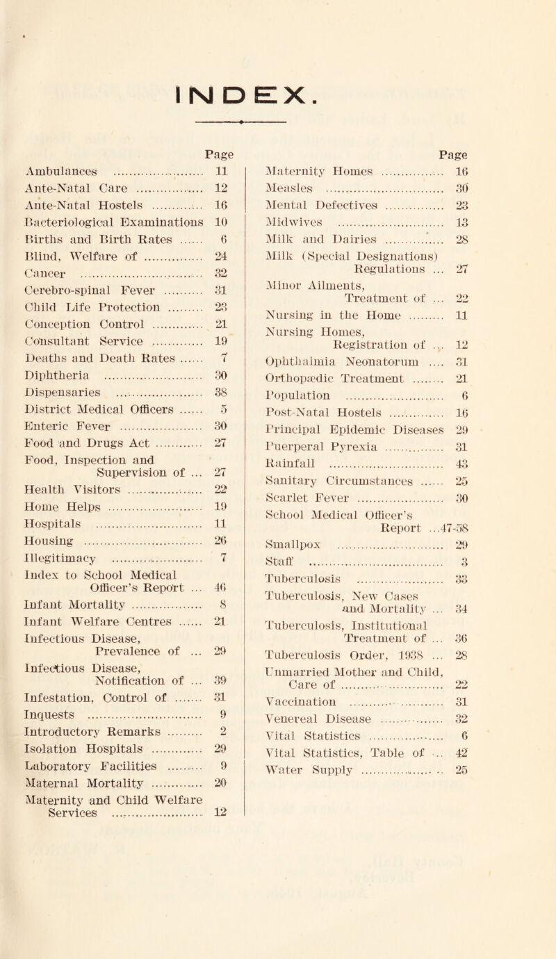 Page Ambulances 11 Ante-Natal Care 12 Ante-Natal Hostels 16 Ilacteriologioal Examinations 10 Births and Birth Rates 6 Blind, Welfare of 24 Cancer ... S2 Cerebro-spinal Fever 81 Child Life Protection 23 Conception Control 21 Consultant Service 19 Deaths and Death Rates 7 Diphtheria 30 Dispensaries 38 District Medical Officers ....... 5 Enteric Fever 30 Food and Drugs Act 27 Food, Inspection and Supervision of ... 27 Health Visitors 22 Home Helps 19 Hospitals 11 Housing 26 Illegitimacy ..., 7 Index to School Medical Officer’s Report ... 46 Infant Mortality 8 Infant Welfare Centres 21 Infectious Disease, Prevalence of ... 29 Infectious Disease, Notification of ... 39 Infestation, Control of 31 Inquests 9 Introductory Remarks 2 Isolation Hospitals 29 Laboratory Facilities ... 9 Maternal Mortality 20 Maternity and Child Welfare Services 12 Page Maternity Homes 16 Measles 30 Mental Defectives 23 Midwives 13 Milk and Dairies 28 Milk (Special Designations) Regulations ... 27 Minor Ailments, Treatment of ... 22 Nursing in the Home 11 Nursing Homes, Registration of ... 12 Ophtiialmia Neonatorum .... .31 Orthopa’dic Treatment 21 I’opulation 6 Post-Natal Hostels 16 Principal Epidemic Diseases 29 Puerperal Pyrexia 31 Rainfall 43 Sanitary Circumstances 25 Scarlet Fever 30 School Medical Officer’s Report ...47-.58 Smallxiox 29 Staff 3 Tuberculosis 33 Tuberculosis, New Cases and Mortality ... .34 Tuberculosis, Institutional Treatment of ... .36 Tuberculosis Order, 1938 ... 28 Unmarried Mother and Child, Care of 22 V accination 31 Venereal Disease 32 Vital Statistics 6 Vital Statistics, Table of 42 Water Supply 25