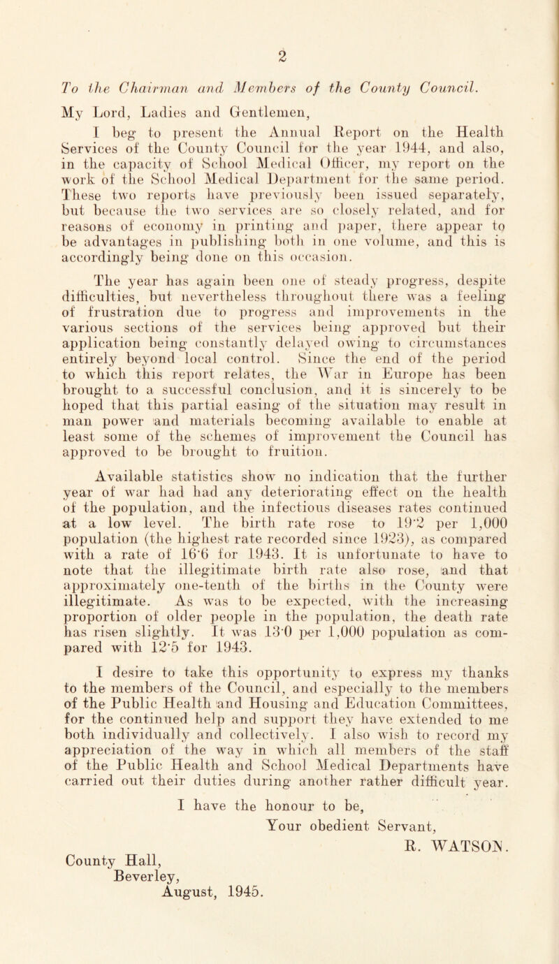 To the Chairman and Members of the County Council. My Lord, Ladies and Gentlemen, I beg to present the Annual Report on the Health Services of the County Council for the year 1944, and also, in the capacity of School Medical Othcer, my report on the work of the School Medical Department for the same period. These two reports have previously been issued separately, but because the two services are so closely related, and for reasons of economy in printing and ])aper, there appear to be advantages in publishing both in one volume, and this is accordingly being done on this occasion. The year has again been ojie of steady progress, despite difficulties, but nevertheless throughout there was a feeling of frustration due to progress and improvements in the various sections of the services being approved but their application being constantly delayed owdng to circumstances entirely beyond local control. Since the end of the period to which this report relates, the War in Europe has been brought to a successful conclusion, and it is sincerely to be hoped that this partial easing of the situation may result in man power and materials becoming available to enable at least some of the schemes of improvement the Council has approved to be brought to fruition. Available statistics show^ no indication that the further year of war had had any deteriorating effect on the health of the population, and the infectious diseases rates continued at a low level. The birth rate rose to 19'2 per 1,000 population (the highest rate recorded since 1923), as compared with a rate of 16'6 for 1943. It is unfortunate to have to note that the illegitimate birth rate also rose, and that approximately one-tenth of the births in the County were illegitimate. As wuis to be expected, with the increasing proportion of older people in the population, the death rate has risen slightly. It wns 13*0 per 1,000 population as com- pared with 12’5 for 1943. I desire to take this opportunity to express my thanks to the members of the Council, and especially to the members of the Public Health and Housing and Education Committees, for the continued help and support they have extended to me both individually and collectively. 1 also wash to record my appreciation of the wny in wdiich all members of the staff of the Public Health and School Medical Departments have carried out their duties during another rather difficult year. I have the honour to be, Your obedient Servant, County Hall, Beverley, August, 1945. R. WATSOA.