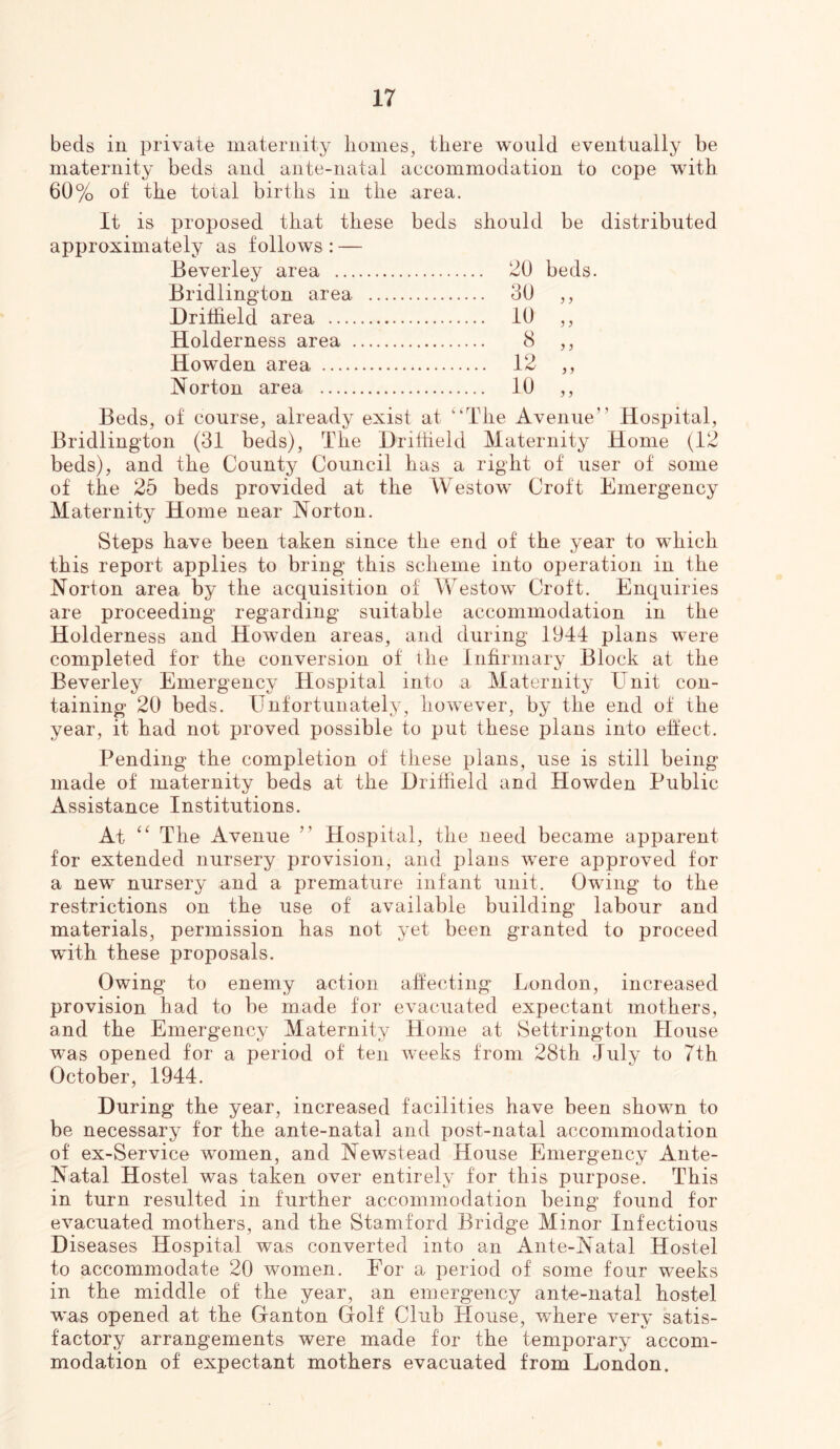 beds in private maternity lioines, tliere would eventually be maternity beds and ante-natal accommodation to cope with 60% of the total birtlis in tlie area. It is proposed that these beds should be distributed approximately as follows: — Beverley area 20 beds. Bridlington area 30 j j Driffield area 10 ? ? Holderness area 8 5 ) Howden area 12 J ) Norton area 10 y y Beds, of course, already exist at “The Avenue” Hospital, Bridlington (31 beds). The Driiheld Maternity Home (12 beds), and the County Council has a right of user of some of the 26 beds provided at the Westow Croft Emergency Maternity Home near Norton. Steps have been taken since the end of the year to w^hich this report applies to bring this scheme into operation in the Norton area by the acquisition of Westow Croft. Enquiries are proceeding regarding suitable accommodation in the Holderness and Howden areas, and during 1944 plans were completed for the conversion of the Inhrmary Block at the Beverley Emergency Hospital into a Maternity Unit con- taining 20 beds. Unfortunately, however, by the end of the year, it had not proved possible to put these plans into eftect. Pending the completion of these plans, use is still being made of maternity beds at the Driffield and Howden Public Assistance Institutions. At The Avenue ” Hospital, the need became apparent for extended nursery provision, and plans were approved for a new nursery and a premature infant unit. Owing to the restrictions on the use of available building labour and materials, permission has not yet been granted to proceed wuth these proposals. Owing to enemy action affecting London, increased provision had to be made for evacuated expectant mothers, and the Emergency Maternity Home at Settrington House was opened for a period of ten weeks from 28th July to 7th October, 1944. During the year, increased facilities have been shown to be necessary for the ante-natal and post-natal accommodation of ex-Service women, and Newstead House Emergency Ante- Natal Hostel was taken over entirely for this purpose. This in turn resulted in further accommodation being found for evacuated mothers, and the Stamford Bridge Minor Infectious Diseases Hospital was converted into an Ante-Natal Hostel to accommodate 20 women. For a period of some four Tveeks in the middle of the year, an emergency ante-natal hostel was opened at the Ganton Golf Club House, where very satis- factory arrangements were made for the temporary accom- modation of expectant mothers evacuated from London.