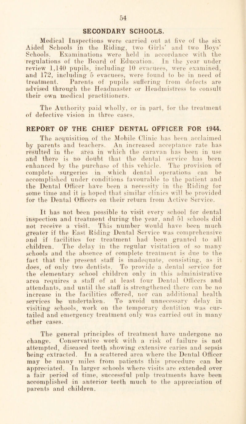 SECONDARY SCHOOLS. Medical Inspections were carried out at five of the six Aided Schools in the Hiding, two Girls’ and two Boys’ Schools. Examinations w^ere held in accordance with the regulations of the Board of Education. In the year under review 1,140 pupils, including 10 evacuees, were examined, and 172, including 5 evacuees, were found to be in need of treatment. Parents of pupils suffering from defects are advised through the Headmaster or Headmistress to consult their own medical practitioners. The Authority paid wholly, or in part, for the treatment of defective vision in three cases. REPORT OF THE CHIEF DENTAL OFFICER FOR 1944. The acquisition of the Mobile Clinic has been acclaimed by parents and teachers. An increased acceptance rate has resulted in the area in which the caravan has been in use and there is no doubt that the dental service has been enhanced by the purchase of this vehicle. The provision of complete surgeries in which dental operations can be accomplished under conditions favourable to the patient and the Dental Officer have been a necessity in the Biding for some time and it is hoped that similar clinics will be provided for the Dental Officers on their return from Active Service. It has not been possible to visit every school for dental inspection and treatment during the year, and 51 schools did not receive a visit. This number would have been much greater if the East Biding Dental Service was comprehensive and if facilities for treatment had been granted to all children. The delay in the regular visitation of so many schools and the absence of complete treatment is due to the fact that the present staff is inadequate, consisting, as it does, of only two dentists. To provide a dental service for the elementary school children only in this administrative area requires a staff of at least tour Dental Officers and attendants, and until the staff is strengthened there can be no increase in the facilities offered, nor can additional health services be undertaken. To avoid unnecessary delay in visiting schools, work on the temporary dentition was cur- tailed and emergency treatment only was carried out in many other cases. The general principles of treatment have undergone no change. Conservative work with a risk of failure is not attempted, diseased teeth showing extensive caries and sepsis being extracted. In a scattered area where the Dental Officer may be many miles from patients this procedure can be appreciated. In larger schools where visits are extended over a fair period of time, successful pulp treatments have been accomplished in anterior teeth much to the appreciation of parents and children.