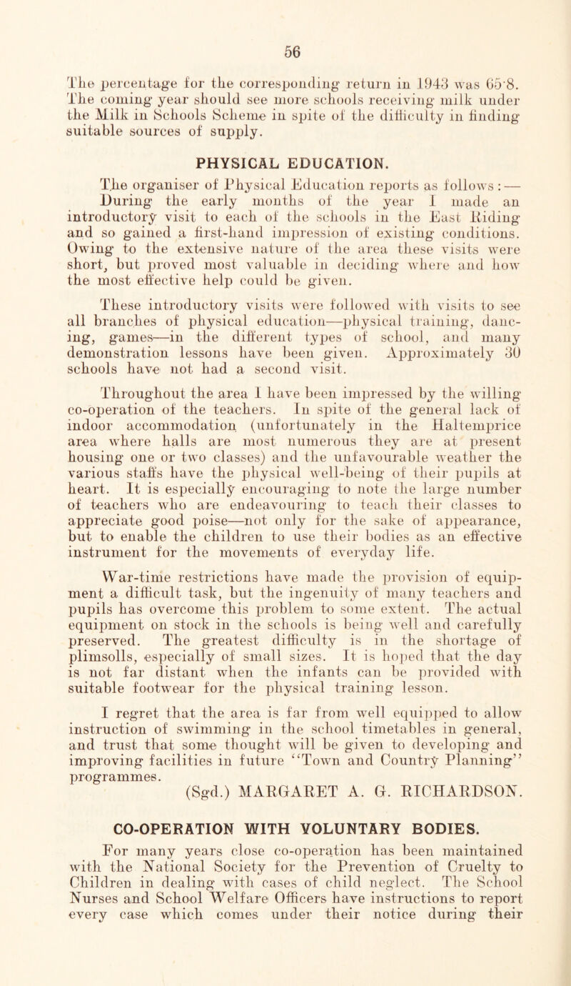 The percentage for tire corresponding return in 1943 was 65‘8. The coming year should see more schools receiving milk under the Milk in Schools Scheme in spite of the dihiculty in hnding suitable sources of supply. PHYSICAL EDUCATION. The organiser of Physical Education reports as follows : — During the early months of the year I made an introductory visit to each of the schools in the East Piding and so gained a hrst-hand inii:)ression of existing conditions. Owing to the extensive nature of the area these visits were short_, but irroved most valuable in deciding where and how the most effective help could be given. These introductory visits were followed with visits to see all branches of physical education—physical training, danc- ing, games—in the different types of school, and many demonstration lessons have been given. Approximately 30 schools have not had a second visit. Throughout the area 1 have been imi3ressed by the willing co-operation of the teachers. In spite of the general lack of indoor accommodation (unfortunately in the Haltemprice area where halls are most numerous they are at present housing one or two classes) and the unfavourable weather the various stahs have the physical well-being of their pupils at heart. It is especially encouraging to note the large number of teachers who are endeavouring to teach their classes to appreciate good poise—not only tor the sake of appearance, but to enable the children to use their bodies as an elective instrument for the movements of everyday life. War-time restrictions have made the provision of equip- ment a difficult task, but the ingenuity of many teachers and pupils has overcome this problem to some extent. The actual equipment on stock in the schools is being well and carefully preserved. The greatest difficulty is in the shortage of plimsolls, especially of small sizes. It is hoped that the day is not far distant when the infants can be provided with suitable footwear for the physical training lesson. I regret that the area is far from well equipped to allow instruction of swimming' in the school timetables in general, and trust that some thought will be given to developing and improving facilities in future ^‘Town and Country Planning” programmes. (Sgd.) MARGARET A. G. RICHARDSON. CO-OPERATION WITH VOLUNTARY BODIES. For many years close co-operation has been maintained with the National Society for the Prevention of Cruelty to Children in dealing with cases of child neglect. The School Nurses and School Welfare Officers have instructions to report every case which comes under their notice during their