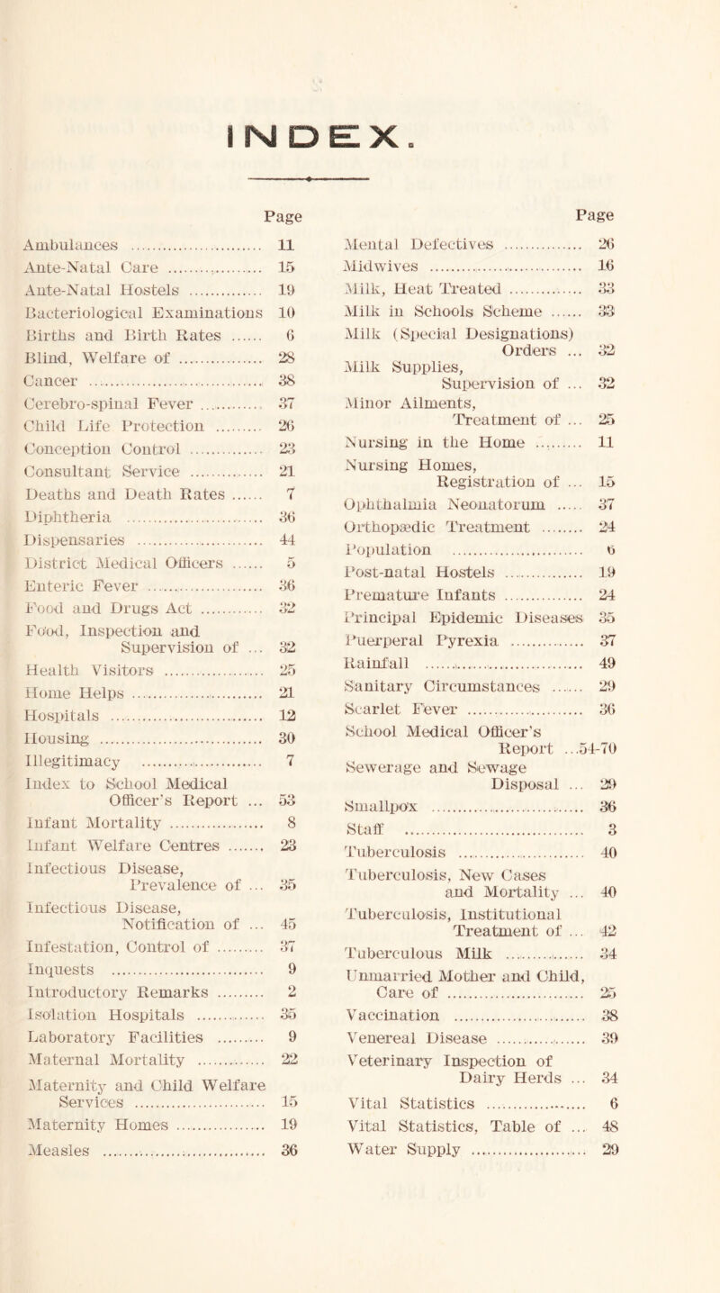 Page Ambulances 11 Ante-Natal Care 15 Ante-Natal Hostels 19 Bacteriological Examinations 10 Birtbs and Birth Rates G Blind, Welfare of 28 Cancer 38 Cerebro-spinal Fever Child Life Protection Conception Control Consultant Service Deaths and Death Rates Diphtheria Dispensaries District Medical Officers Enteric Fever Food and Drugs Act Fond, Inspection and Supervision of ... Health Visitors Home Helps Hospitals Housing Illegitimacy Index to School Medical Officer’s Report ... Infant Mortality infant Welfare Centres Infectious Disease, Prevalence of ... Infectious Disease, Notification of ... Infestation, Control of Inquests Introductory Remarks Isolation Hospitals Laboratory Facilities Maternal Mortality 37 2G 23 21 7 3G 44 5 36 32 25 21 12 30 7 53 8 23 35 45 37 9 2 35 9 22 Maternity and Child Welfare Services 15 Maternity Homes 19 Measles 36 Page Mental Defectives 26 Midwives 16 .Milk, Heat Treated 33 Milk in Schools Scheme 33 Milk (Special Designations) Orders ... 32 Milk Supplies, Supervision of ... 32 Minor Ailments, Treatment of ... 25 Nursing in the Home 11 Nursing Homes, Registration of ... 15 Ophthalmia Neonatorum 37 Orthopaedic Treatment 24 Population n Post-natal Hostels 19 Prematui’e Infants 24 Principal Epidemic Diseases 35 Puei'peral Pyrexia 37 Rainfall i 49 Sanitary Circumstances 29 Scarlet Fdver 36 School Medical Officer’s Report .. .54-70 Sewerage and Sewage Disposal ... 29 Smallpox 36 Staff 3 Tuberculosis 40 Tuberculosis, New Cases and Moiffality ... 40 Tuberculosis, Institutional Treatment of ... 42 Tuberculous Milk 34 Unmarried Mother and Child, Care of 25 Vaccination 38 Venereal Disease , 39 V^eterinary Inspection of Dairy Herds ... 34 Vital Statistics 6 Vital Statistics, Table of ... 48 Water Supply 29