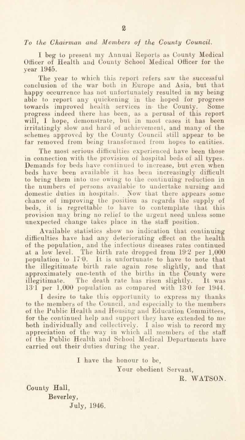 2^0 the Chairman and Members of the County Council. I beg to present my Annual Reports as County Medical Olticer of Health and County School Medical Officer for the year 1945. The year to which this report refers saw the successful conclusion of the war both in Europe and Asia, but that happy occurrence has not unfortunately resulted in my being able to report any quickening in the hoped for progress towards improved health services in the County. Some progress indeed there has been, as a perusal of this report will, I hope, demonstrate, but in most cases it has been irritatingly slow and hard of achievement, and many of the schemes aj)proved by the County Council still appear to be far removed from being transformed from hopes to entities. The most serious difficulties experienced have been those in connection wuth the provision of hospital beds of all types. Demands for beds have continued to increase, but even when beds have been available it has been increasingly difficult to bring them into use owing to the continuing reduction in the numbers of persons available to undertake nursing and domestic duties in hospitals. Row- that there appears some chance of improving the position as regards the supply of beds, it is regrettable to have to contemplate that this provision may bring no relief to the urgent need unless some unexpected change takes place in the stafl position. Available statistics show no indication that continuing difficulties have had any deteriorating effect on the health of the population, and the infectious diseases rates continued at a low- level. The birth rate dropped from 19‘2 per 1,000 population to IT'O. It is unfortunate to have to note that the illegitimate birth rate again rose slightly, and that approximately one-tenth of the births in the County were illegitimate. The death rate has risen slightly. It was 13T per 1,000 population as compared with 13’0 for 1944. I desire to take this opportunity to express my thanks to the members of the Council, and especially to the members of the Public Health and Housing and Education Committees, for the continued help and support they have extended to me both individually and collectively. I also wish to record my appreciation of the way in wffiich all members of the staff of the Public Health and School Medical Departments have carried out their duties during the year. I have the honour to be. Your obedient Servant, R. WATSOJN. County Hall, Beverley, July, 1946.