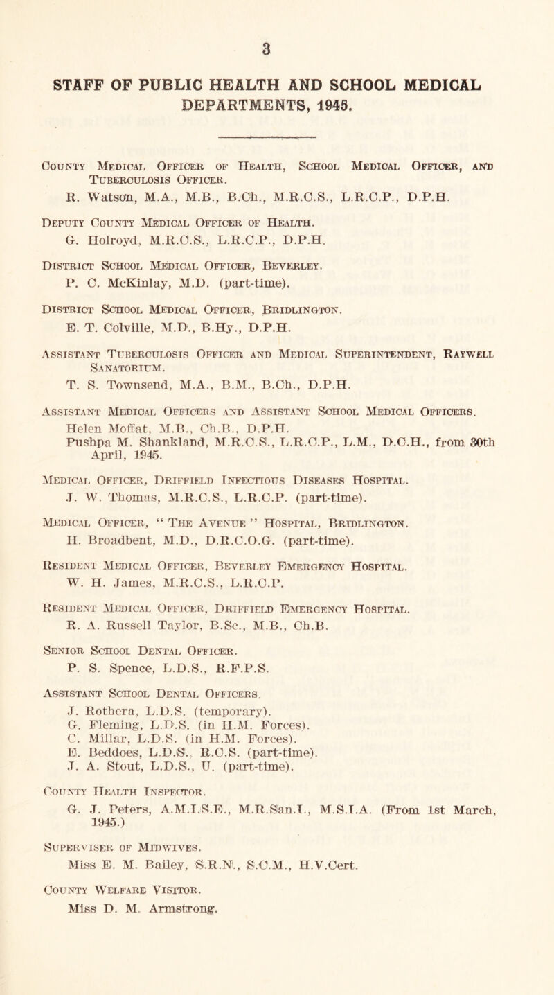 STAFF OF PUBLIC HEALTH AND SCHOOL MEDICAL DEPARTMENTS, 1945. County Medical Offioeb op Health, School Medical Officer, antj Tuberculosis Officer. R. Watson, M.A., M.B., B.Ch., M.R.O.S., L.R.C.P., D.P.H. Deputy County Medical Officer of Health. G. Holroyd, M.R.C.S., L.R.C.P., D.P.H. District School Medical Officer, Beverley. P. C. McKinlay, M.D. (part-time). District School Medical Officer, Bridlington. E. T. Colville, M.D., B.Hy., D.P.H. Assistant Tuberculosis Officer and Medical Superintendent, Raywell Sanatorium. T. S. Townsend, M.A., B.M., B.Ch., D.P.H. Assistant Medical Officers and Assistant School Medical Officers. Helen Moffat, M.B., Ch.B., D.P.H. Pushpa M. Shankland, M.R.O.S., L.R.O.P., L.M., D.C.H., from 30th April, 1045. Medical Officer, Driffield Infectious Diseases Hospital. .1. W. Thomas, M.R.C.S., L.R.C.P. (part-time). Medical Officer, “ The Avenue ” Hospital, Bridlington. H. Broadbent, M.D., D.R.C.O.G. (part-time). Resident Medical Officer, Beverley Emergency Hospital. W. H. James, M.R.C.S., L.R.C.P. Resident Medical Officer, Drtffieijd Emergency Hospital. R. A. Russell Taylor, B.Sc., M.B., Ch.B. Senior School Dental Officer. P. S. Spence, L.D.S., R.F.P.S. Assistant School Dental Officers. J. Rothera, L.D.S. (temporary). G. Fleming, L.D.S. (in H.M. Forces). C. Millar, L.D.S. (in H.M. Forces). E. Beddoes, L.D.S'., R.C.S. (part-time). J. A. Stout, L.D.S., U. (part-time). County Health Inspector. G. J. Peters, A.M.I.S.E., M.R.San.I., M.S.I.A. (From 1st March, 1945.) Superviser of Mid wives. Miss E. M. Bailey, 'S.R.N., S.C.M., H.V.Cert. County Welfare Visitor. Miss D. M. Armstrong.