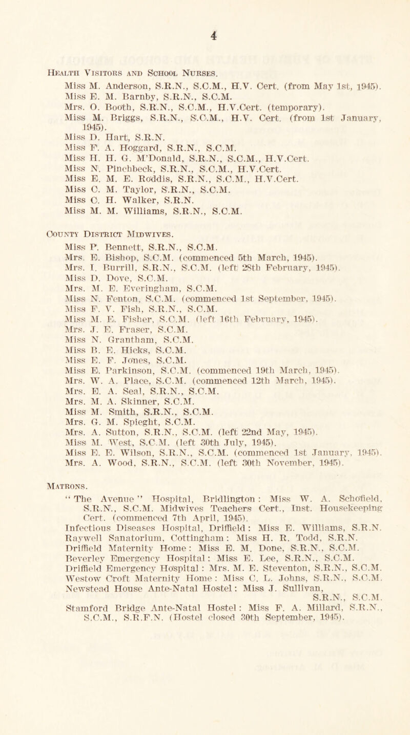 Hkaltii Visitors and School Nurses. Miss M. Anderson, S.R.N., S.G.M,, H.V. Cert, (from May 1st, i945). Miss E. M. Barnby, S.R.N., S.O.M. Mrs. O. Booth, S.R.N., S.C.M., H.V.Cert, (temporary). Miss M. Briggs, S.R.N., SLC.M., H.V. Cert, (from 1st January, lt>45). Miss D. Hart, S.R.N. Miss E. A. Hoggard, S.R.N., S.C.M. Miss H. H. G. M’Donald, S.R.N., S.C.M., H.V.Cert. Miss N. Pinchbeck, S.R.N., S.C.M., H.V.Cert. Miss E. M. E. Roddis, S.R.N., S.C.M., H.V.Cert. Miss C. M. Taylor, S.R.N., S.C.M. Miss C. H. Walker, S.R.N. Miss M. M. Williams, S.R.N., S.C.M. County DisTRicfr Midwives. Miss P. Bennett, S.R.N., S.C.M. Mrs. E. Bishop, S.C.M. (commenced 5th March, 1945). Mrs. T. Burrill, S.R.N., S.C.M. (left; 2Sth February, 1945). Miss D. Dove, S.C.M. Mrs. M. E. Evoringham, S.C.M. Miss N. Fenton, S.C.M. (commenced 1st September. 1945). Miss F. V. Pish, S.R.N., S.C.M. Miss l\r. E. Fisher, S.O.M. (left Ihth February, 194^i). Mrs. J. E. Fraser, S.C.M. Miss N. Grantham, S.C.M. Miss B. E. Hicks, S.C.M. Miss E. F. Jones, S.C.M. Miss El. Parkinson, S.C.M. (commenced 19th March, 1945). Mrs. W. A. Place, S.C.M. (commenced 12th March. 1945). Mrs. E. A. Seal, S.R.N., S.C.M. Mrs. M. A. Skinner, S.C.M. Miss M. Smith, S.R.N., S.C.M. Mrs. G. M. Spieght, S.C.M. Mrs. A. Sutton, S.R.N., S.C.M. (left 22nd May, 1945). Miss M. West, S.C.M. (left 30th July, 1945). Miss E. E. Wilson, S.R.N., S.C.M. (commenced 1st January, 1945). Mrs. A. Wood, S.R.N., S.C.M. (left 30th November, 1945). Matrons. “ The Avenue ” Hospital, Bridlington : Miss W. A. Schofield, S.R.N., S.C.M. Midwives Teachers Cert., Inst. Housekeeping Cert, (commenced 7th April, 1945). Infectious Diseases Hospital, Driffield: Miss E. Williams, S.R.N. Raywell Sanatorium, Cottingham: Miss H. R. Todd, S.R.N. Driffield Maternity Home: Miss E. M. Done, S.R.N., S.C.M. Beverley Emergency Hospital: Miss E. Lee, S.R.N., S.C.M. Driffield Emergency Ho'spital: Mrs. M. E. Steventon, S.R.N., S.C.M. Westow^ (''roft Maternity Home : Miss C. L. Johns, S.R.N., S.C.M. Newstead House Ante-Natal Hostel: Miss J. Sullivan, S.R.N., S.C.M. Stamford Bridge Ante-Natal Hostel: Miss E. A. Millard, S.R.N., S.C.M., S.R.F.N. (Plostel closed 39th September, 1945).