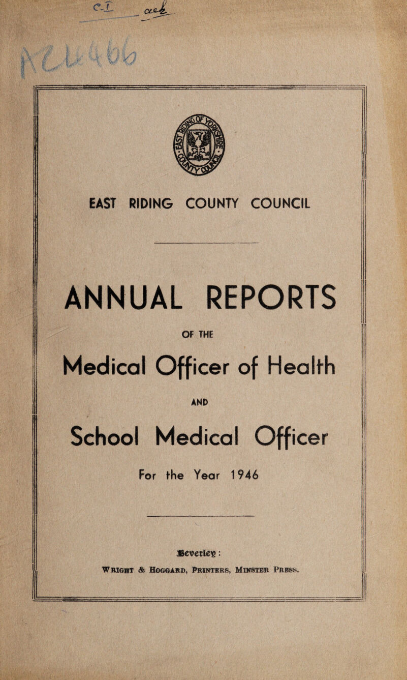 EAST RIDING COUNTY COUNCIL ANNUAL REPORTS OF THE Medical Officer of Health AND School Medical Officer For the Year 1946 »evcrleis: Wright & Hoggard, Printers, Minster Press.