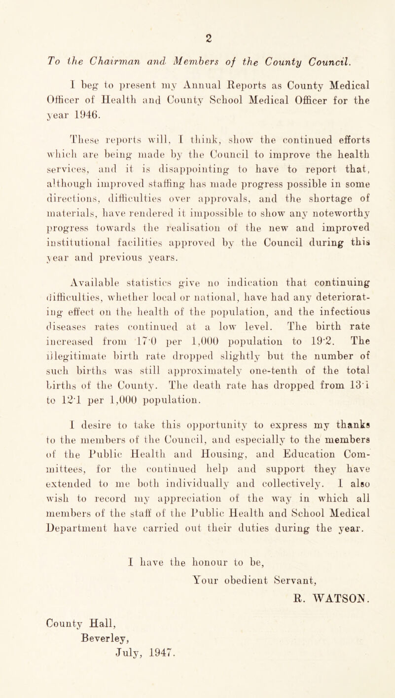 To the Chairvian and Members of the County Council. 1 beg to present my Annual Reports as County Medical OtHcer of Health and County School Medical Officer for the year 1946. Th ese reports will, 1 think, show the continued efforts which are being made by the Council to improve the health services, and it is disappointing to have to report that, although improved staffing has made progress possible in some directions, difficulties over approvals, and the shortage of materials, have rendered it impossible to show any noteworthy progress towards the realisation of the new and improved institutional facilities approved by the Council during this ;sear and previous years. Available statistics give no indication that continuing (iifficulties, whether local or national, have had any deteriorat- ing eftect on the health of the population, and the infectious diseases rates continued at a low level. The birth rate increased from IT'O per 1,000' population to 19'2. The illegitimate birth rate dropped slightly but the number of such births was still approximately one-tenth of the total births of the County. The death rate has dropped from 13’i to 12T per 1,000 population. 1 desire to take this opportunity to express my thanks to the members of the Council, and especially to the members of the Public Health and Housing, and Education Com- mittees, tor the continued help and support thej^ have extended to me both individually and collectively. 1 also wish to record my appreciation of the way in which all members of the stall' of the Public Health and School Medical Department have carried out their duties during the year. I have the honour to be, Your obedient Servant, R. WATSOIV. County Hall, Beverley, July, 1947.