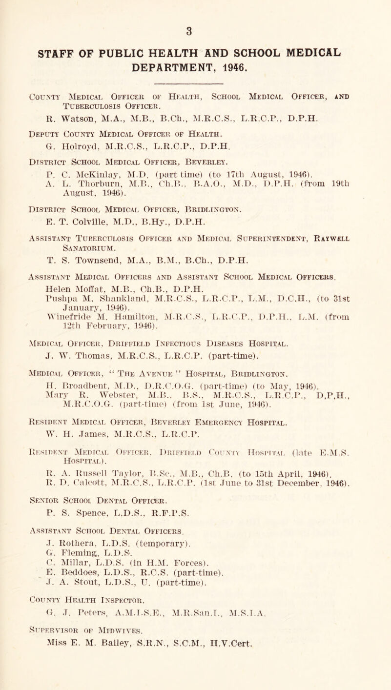 STAFF OF PUBLIC HEALTH AND SCHOOL MEDICAL DEPARTMENT, 1946. County Medical Officer of Health, School Medical Officer, and Tuberculosis Officer. R. Watson, M.A., M.B., B.Ch., M.R.C.S., L.R.C.P., D.P.H. Deputy County ^Iedical Officer of Health. G. Holroyd. M.R.C.S., L.R.C.P., D.P.H. District School Medical Officer, Beverley. P. C. McKinlav. M.D. (part time) (to 17th August, 1946). A. L. Thorburii, iM.P>., Ch.P>.. B.A.O., M.D., D.P.H. (from 19th August. 1946). District School Medical Officer, Bridlington. E. T. Colville, M.D., B.Hy., D.P.H. Assistant Turerculosis Officer and Medical Superintendent, Raywell Sanatorium. T. S. Townsend, M.A., B.M., B.Ch., D.P.H. Assistant Medical Officers and Assistant School Medical Officers. Helen Moffat, M.B., Ch.B., D.P.H. Pushpa M, Shankland, M.R.C.S., L.R.C.P., L.M., D.C.H., (to 31st January, 1946). WinetTide M. Hamilton, M.R.(\S., L.R.t'.P., D.P.H., L.M. (from 12th February, 1946). Medical Officer, Driffield Infectious Diseases Hospital. J. W. Thomas, M.R.C.S., L.R.C.P. (part-time). IMedical Officer, “ The Aa^enue ” Hospital, Bridlington. H. Broadhent, M.D.. D.R.(\O.G. (part-time) (to May, 1946). Mary R. Webster, M.B.. B.S., M.R.C.S., L.R.C.P., D.P.H., M.R.C.O.G. (])art-timo) (from 1st June, 1946). Resident Medical Officer. Beverley Emergency Hospital. W. H. James, M.R.C.S., L.R.C.P. R KSiDEXT Medical Oittcer, Driffield Hospital). R. A. Russell Tavlor. B.Se., .M.B. R. D. Calervtt, M.R.C.S.. L.R.C.P. CouN'iY Ifosi’irAi. (late E.M.S. , Ch.B. (to 15th April, 1946). (1st June to 31st December. 1946). Senior School Dental Officer. P. S. Spence, L.D.S., R.F.P.S. Assistant School Dental Officers. J. Rothera, L.D.S. (temporary). G. Fleming, L.D.S. C. Millar, L.D.S. (in H.M. Forces). E. Beddoes, L.D.S.,, R.C.S. (part-time). J. A. Stout, L.D.S., U. (part-time). County Health Inspector. G. J. Peters. A.M.T.S.E., M.R.San.I.. M.S.I.A. SUPERAHSOR OF MlDWTA^ES. Miss E. M. Bailey, S.R.N., S.C.M., H.V.Cert,