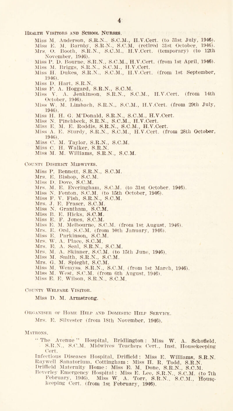 Health Visitors and School Nurses. Miss M. Amlerson, S.R.N., S.C.M., H.V.Cert. (to 31st July, 1946). Miss K. M. Hamby, S.K.N., S.C.M. (retired .‘list Oetober, 1940). Mrs. O. Booth, S-.K.N., S.C.iM., H.V.Cert. (temporary) (to 12tb N ov em be^r, 1940). Miss P. D. Bourne. S.B.N., S.C.M., H.V.Cert. (from 1st April, 1946). Miss M. Briggs, S.lt.N., S.C.M., H.V.Cert. Miss 11. Dukes, S.K.N., S.C.M., H.V.Cert. (from 1st September, 1940). .Miss D. Hart, S.R.N. .Miss P. A. Hoggard, S.R.N., S.C.M. .Miss V. A. Jenkiuson. S.R.N., S.C.M., H.V.Cert. (from 14th October, 1940). .Miss \V. M. Limbach, S.R.N., S.C.M., H.V.Cert. (from 29th July, 1940). Miss II. H. G. M’Donald, S.R.N., S.C.M., H.V.Cert. Miss N. Pinchbeck, S.R.N., S.C.M., H.V.Cert. .Miss E. M. E. Roddis, S.R.N., S.C.M., H.V.Cert. Miss A. IE Sturdy, S.R.N., S.C.M., H.V.Cert. (from 28th October, 1940). Miss C. M. Taylor, S.R.N., S.C.M. Miss C. H. Walker, S.R.N. Miss M. M. Williams, S.R.N., S.C.M. County District Midwives. Miss F. Bennett, S.R.N., S.C.M. Mrs. E. Bishop, S.C.M. :siiss 1). Dove, S.C.M. Mrs. M. E. EVeringham, S.C.M. (to 31st October. 1946). .Miss N. Fenton, S.C.M. (to 15th October, 1946). Miss F. V. Fish, S.R.N., S.C.M. Mrs. J. E. Fraser, S.C.M. Miss N. Grantham, S.C,M. Miss B. E. Hicks, S.C.M. Miss E. F. Jones, S.C.M. Miss E. M. Mell)onrne, S.C.IM. (from 1st August, 1946). Mrs. E. Or<l, S.C.M. (from 10th January, 1946). Miss E. Parkinson, S.C.M. Mrs. W. A. Place, S.C.M. Mrs. E. A. Seal, S.R.N., S.C.M. Mrs. yi. A. vSkiimer, S.C.M. (to 15th June, 1946). Miss M. Smith, S.R.N., S.C.M. Mrs. G. M. Spieght, S.C.M. .Miss M. tVemyss. S.R.N., S.C.M. (from 1st March, 1946). Miss M. West, S.C.M. (from 6th August, 1946). yiiss E. E. Wilson. S.R.N., S.C.M. (^’ounty Welf.yre Visitor. Miss D. M. Armstrong. Or(l\ntser of Hoyir Help .\nd Doyiesttc Help Service. yirs. E. Silvester (from 18th November, 1940). M.itrons. “ The xtvenue ” Hospital. Bridlington: Miss W. A. Scho’field, S.R.N., S.(MM. yiidwives Teachers Cert., Inst. Housekeeping Cert. Infectious Diseases Hospital, Driffield; Miss E. Williams, S.R.N. Raywell S.anatorium. Cottingham; Miss FI. R. Todd, S.R.N. Driffield Maternity Home: Miss E. M. Done, S.R.N., S.C.M. Beverley Emergency Hospital: Miss E. Lee, S.R.N., S.C.M. (to 7th February, 1940). Miss W. A. Torr, S.R.N.. S.C.M., House- Jveeping (yert. (from 1st February, 1946),