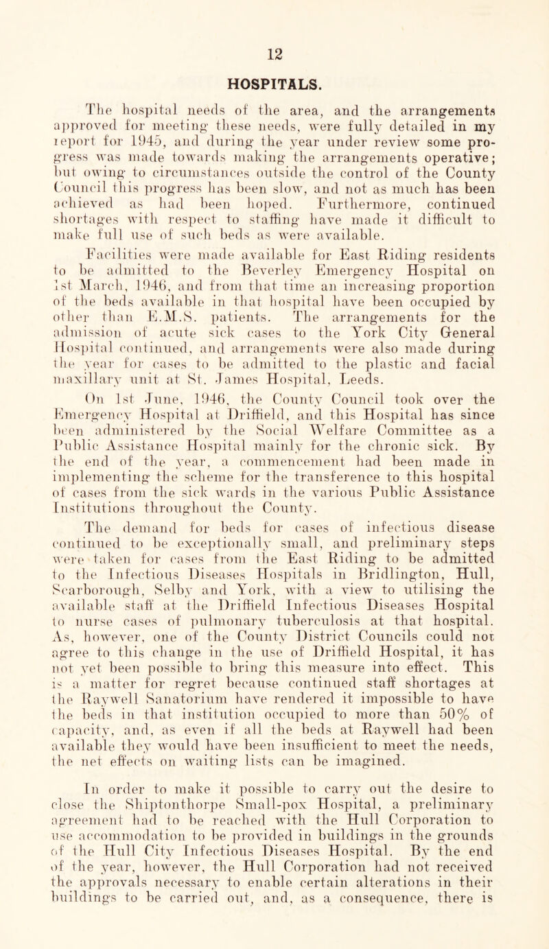 HOSPITALS. The hospital needs of the area, and the arrangements approved for meeting these needs, were fully detailed in my lepoi't for 1945, and during the year under review some pro- gress was made towards making the arrangements operative; but owing to circumstances outside the control of the County Council this progress has been slow, and not as much has been achieved as liad been hoped. Furthermore, continued shortages with respect to staffing have made it difficult to make full use of such beds as were available. Facilities were made available for East Riding residents to be admitted to the Beverley Emergency Hospital on 1st March, 1946, and from that time an increasing proportion of tile beds available in that hospital have been occupied by otlier than E.M.S. patients. The arrangements for the admission of acute sick cases to the York City General 14os])ital continued, and arrangements were also made during the year for cases to be admitted to the plastic and facial maxillary unit at St. James Hospital, Leeds. On 1st June, 1946, the County Council took over the Emergency Hospital at Driffield, and this Hospital has since been administered by the Social Welfare Committee as a Fublic Assistance Hospital mainly for the chronic sick. By the end of the year, a commencement had been made in implementing the scheme for the transference to this hospital of cases from the sick wards in the various Public Assistance Institutions throughout the County. The demand for beds for cases of infectious disease continued to be exceptionally small, and preliminary steps v'ere taken for cases from the East Hiding to be admitted to the Infectious Diseases Hospitals in Bridlington, Hull, Scarborough, Selby and York, with a view to utilising the available staff at the Driffield Infectious Diseases Hospital to nurse cases of pulmonary tuberculosis at that hospital. As, however, one of the County District Councils could not agree to this change in the use of Driffield Hospital, it has not yet been possible to bring this measure into effect. This is a matter for regret because continued staff shortages at the Hay well Sanatorium have rendered it impossible to have the beds in that institution occupied to more than 50% of rapacity, and, as even if all the beds at Ray well had been available they would have been insufficient to meet the needs, the net effects on waiting lists can be imagined. In order to make it possible to carry out the desire to close the Shiptonthorpe ySmall-pox Hospital, a preliminary agreement had to be reached with the Hull Corporation to use accommodation to be provided in buildings in the grounds of the Hull City Infectious D iseases Hospital. By the end of the year, however, the Hull Corporation had not received the approvals necessary to enable certain alterations in their buildings to be carried out, and, as a consequence, there is