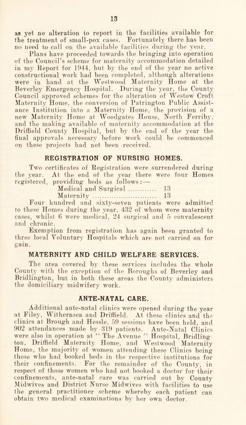as yet no alteration to report in the facilities available for the treatment of small-pox cases. Fortunately there has been no need to call on the availahle facilities durino- the year. Plans have proceeded towards the bringing into operation of the CounciPs scheme for maternity accommodation detailed in my Report for 1944, but by the end of the year no active constructional work had been completed, although alterations were in hand at the Westwood Maternity Home at the Beverley Emergencj^ Hospital. During the year, the County Council approved schemes for the alteration of Westow Croft Maternity Home, the conversion of Patrington Public Assist- ance Institution into a Maternity Home, the provision of a new Maternity Home at Woodgates House, North Ferriby, and the making available of maternity accommodation at the Driffield County Hospital, but by the end of the year the final approvals necessary before work could be commenced on these projects had not been received. REGISTRATION OF NURSING HOMES. Two certificates of Registration were surrendered during the year. At the end of the year there were four Homes registered, providing beds as follows: — Medical and Surgical 13 Maternity 13 Four hundred and sixty-seven patients were admitted to these Homes during the year, 432 of whom were maternity cases, whilst 6 were medical, 24 surgical and 5 convalescent and chronic. Exemption from registration has again been granted to three local Yoluntary Hospitals which are not carried on for gain. MATERNITY AND CHILD WELFARE SERVICES. The area covered by these services includes the whole County with the exception of the Boroughs of Beverley and Bridlington, but in both these areas the County administers the domiciliary midwifery work. ANTE-NATAL CARE. Additional ante-natal clinics were opened during the year at Filey, Withernsea and Driffield. At these clinics and the clinics at Brough and Hessle, e59 sessions have been held, and 902 attendances made by 319 patients. Ante-Natal Clinics were also in operation at “ The Avenue ” Hospital, Bridling ton, Driffield Maternity Home, and Westwood Maternity Home, the majority of women attending these Clinics being those who had booked beds in the respective institutions for their confinements. For the remainder of the County, in respect of those women who had not booked a doctor for their confinements, ante-natal care was carried out by County Midwives and District Nurse Midwives with facilities to use the general practitioner scheme whereby each patient can obtain two medical examinations by her own doctor,