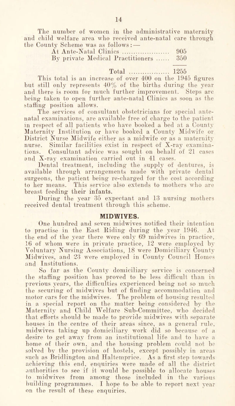 TLe number of women in the administrative maternity and child welfare area who received ante-natal care through the County Scheme was as follows : — At Ante-Natal Clinics 905 By private Medical Practitioners 350 Total 1255 This total is an increase of over 400 on the 1945 figures but still only represents 40% of the births during the year and there is room for much further improvement. Steps are being taken to open further ante-natal Clinics as soon as the staffing position allows. The services of consultant obstetricians for special ante- natal examinations, are available free of charge to the patient in respect of all patients Avho haA'e booked a bed at a County Maternity Institution or liaA^e booked a County Mid^vife or District Nurse Midwife either as a midwife or as a maternity nurse. Similar facilities exist in respect of X-ray examina- tions. Consultant advice was sought on behalf of 21 cases and X-ray examination carried out in 41 cases. Dental treatment, including the supply of dentures, is available through arrangements made wdth private dental surgeons, the patient being re-charged for the cost according to her means. This service also extends to mothers who are breast feeding their infants. During the year 35 expectant and 13 nursing mothers received dental treatment through this scheme. MIDWIYES. One hundred and se^mn midwives notified their intention to practise in the East Riding during the year 1946. At the end of the year there Avere only 69 inidAviA^es in practice, 16 of Avhoin AA^ere in private practice, 12 were employed by Yoluntary Nursing Associations, 18 Avere Domiciliary County MidAviA^es, and 23 Avere employed in County Council Homes and Institutions. 8o far as the County domiciliary service is concerned the staffing position has proved to be less difficult than in previous years, the difficulties experienced being not so much the securing of inidAvives but of finding accommodation and motor cars for the midwiA-es. The problem of housing resulted in a special report on the matter being considered by the Maternity and Child Welfare vSub-Committee, aaRo decided that efforts should be made to proAude midwiA^es Avith separate houses in the centre of their areas since, as a general rule, midwdves taking up domiciliary work did so because of a desire to get aAvay from an institutional life and to liaA^e a home of their own, and the housing problem could not be solved by the proAUsion of hostels, except possibly in areas such as Bridlington and Haltemprice. As a first step toAvards achieving this end, enquiries Avere made of all the district authorities to see if it would be possible to allocate houses to midAvives from among those included in the Amrious })uilding programmes. I hope to be able to report next year on the result of these enquiries,