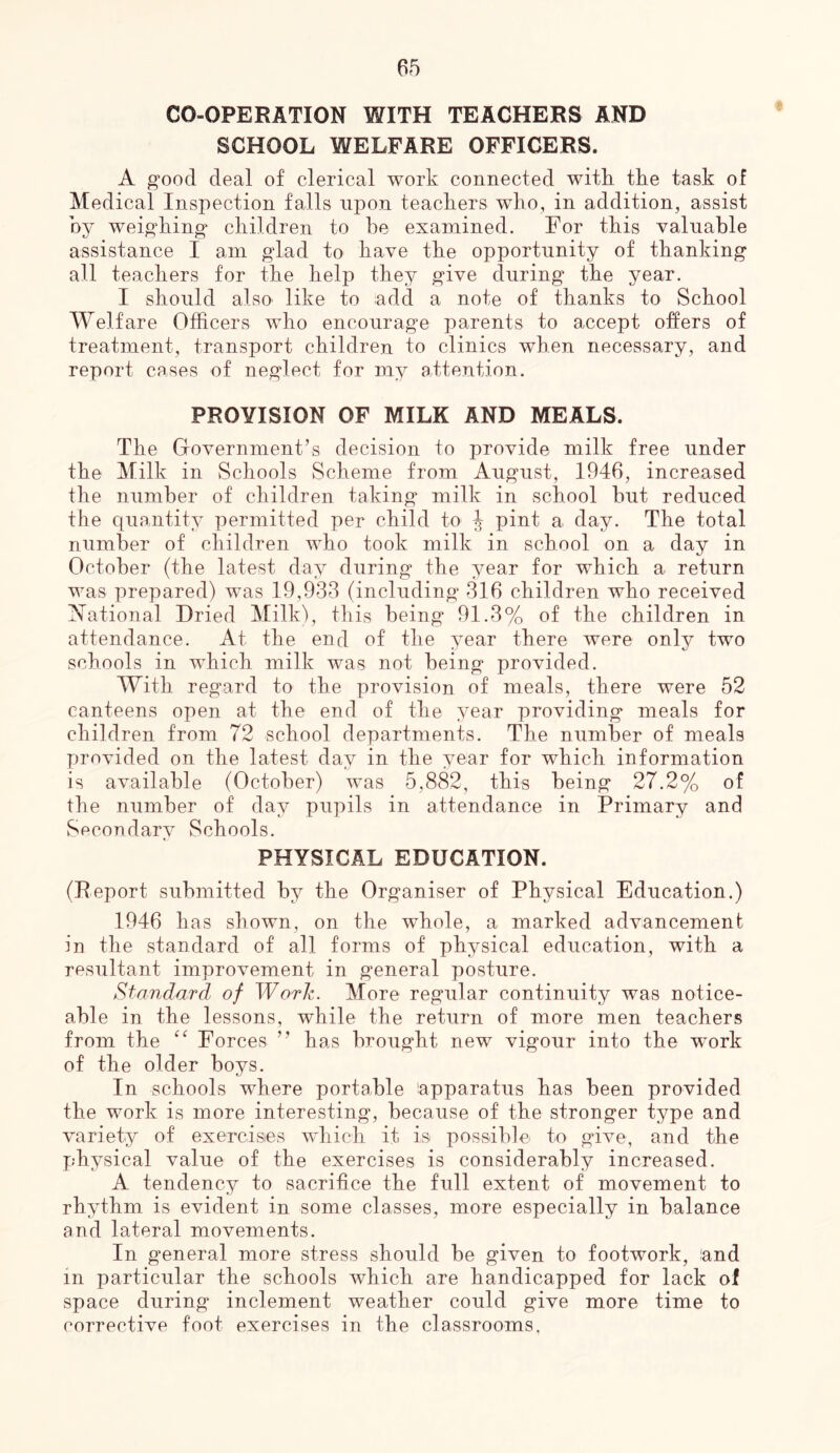 CO-OPERATION WITH TEACHERS AND SCHOOL WELFARE OFFICERS. A ^oocl deal of clerical work connected witk the task of Medical Inspection falls upon teackers who, in addition, assist oy weig’king^ children to he examined. For this valuable assistance I am glad to have the opportunity of thanking all teachers for the help they give during the year. I should also like to add a note of thanks to School Welfare Officers who encourage parents to ancept offers of treatment, transport children to clinics when necessary, and report cases of neglect for my attention. PROVISION OF MILK AND MEALS. The Grovernment’s decision to provide milk free under the Milk in Schools Scheme from August, 1946, increased the number of children taking milk in school hut reduced the quantity permitted per child to ^ pint a day. The total number of children who took milk in school on a day in October (the latest day during the year for which a return was prepared) was 19,933 (including 316 children who received ^Mational Dried Milk), this being 91.3% of the children in attendance. At the end of the year there were only two schools in which milk was not being provided. With regard to the provision of meals, there were 52 canteens open at the end of the year providing meals for children from 72 school departments. The number of meals provided on the latest day in the year for which information is available (October) was 5,882, this being 27.2% of the number of day pupils in attendance in Primary and Secondary Schools. PHYSICAL EDUCATION. (Report submitted by the Organiser of Physical Education.) 1946 has shown, on the whole, a marked advancement in the standard of all forms of physical education, with a resultant improvement in general posture. StandaTcl of Worh. More regular continuity was notice- able in the lessons, while the return of more men teachers from the Forces ” has brought new vigour into the work of the older boys. In schools where portable Apparatus has been provided the work is more interesting, because of the stronger type and variety of exercises which it is possible to give, and the physical value of the exercises is considerably increased. A tendency to sacrifice the full extent of movement to rhythm is evident in some classes, more especially in balance and lateral movements. In general more stress should be given to footwork, land in particular the schools which are handicapped for lack of space during inclement weather could give more time to corrective foot exercises in the classrooms.
