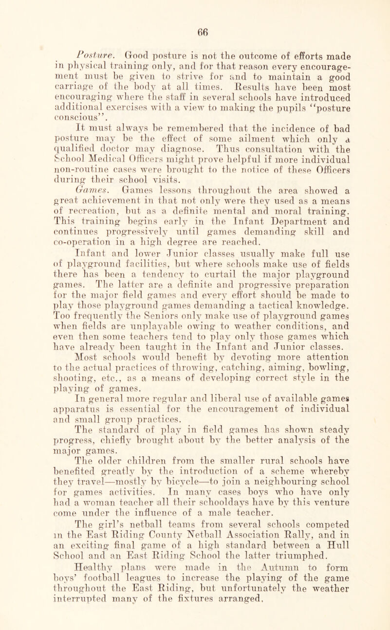 Posture. Good posture is not the outcome of efforts made in physical training only, and for that reason every encourage- ment must be given to strive for and to maintain a good carriage of the body at all times. Eesults have been most encouraging where the staff in several schools have introduced additional exercises with a view to making the pupils ^^posture conscious”. It must always be remembered that the incidence of bad posture may be the effect of some ailment which only a qualified doctor may diagnose. Thus consultation with the School Medical Officers might prove helpful if more individual non-routine cases were brought to the notice of these Officers during their school visits. Games. Games lessons throughout the area showed a great achievement in that not only were they used as a means of recreation, but as a definite mental and moral training. This training begins early in the Infant Department and continues progressively until games demanding skill and co-operation in a high degree are reached. Infant and lower Tunior classes usually make full use of playground facilities, but where schools make use of fields there has been a tendency to curtail the major playground games. The latter are a definite and progressive preparation for the major field games and every effort should be made to play those playground games demanding a tactical knowledge. Too frequently the Seniors only make use of playground games when fields are unplayable owing to weather conditions, and even then some teachers tend to play only those games which have already been taught in the Infant and Tunior classes. Most schools would benefit by devoting more attention to the actual practices of throwing, catching, aiming, bowling, shooting, etc., as a means of developing correct style in the playing of games. In general more regular and liberal use of available games apparatus is essential for the encourag’ement of individual and small group practices. The standard of play in field games has shown steady progress, chiefly brought about by the better analysis of the major games. The older children from the smaller rural schools have benefited greatly by the introduction of a scheme whereby they travel—mostly by bicycle—to join a neighbouring school for games activities. In many cases boys who have only had a woman teacher all their schooldays have by this venture come under the influence of a male teacher. The girl’s netball teams from several schools competed in the East Riding County Netball Association Rally, and in an exciting final game of a high standard between a Hull School and an East Riding School the latter triumphed. Healthy plans were made in the Autumn to form boys’ football leagues to increase the playing' of the game throughout the East Riding, but unfortunately the weather interrupted many of the fixtures arranged,