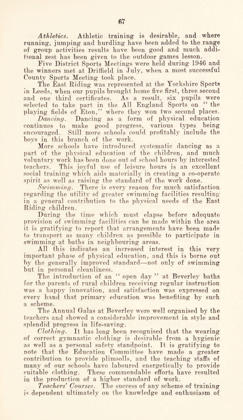 Athletics, Athletic training is desirable, and where running, jumping and hurdling have been added to the range of group activities results have been good and much addi- tional zest has been given to the outdoor games lesson. Five District Sports Meetings were held during 1946 and the winners met at Driffield in July, when a most successful County Sports Meeting took place. The East Riding was represented at the Yorkshire Sports in Leeds, when our pupils brought home five first, three second and one third certificates. As a result, six pupils were selected to take part in the All England Sports on the playing fields of Eton,” where they won two second places. Dancing. Dancing as a form of physical education continues to make good progress, various types being encouraged. Still more schools could profitably include the boys in this branch of the work. More schools have introduced systematic dancing as a part of the physical education of the children, and much voluntary work has been done out of school hours by interested teachers. This joyful use of leisure hours is an excellent social training which aids materially in creating a co-operate spirit as well as raising the standard of the work done. Sivimwing. There is every reason for much satisfaction regarding the utility of greater swimming facilities resulting in a general contribution to the physical needs of the East Riding children. During the time which must elapse before adequate provision of swimming facilities can be made within the area it is gratifying to report that arrangements have been made to transport as many children as possible to participate in swimming at baths in neighbouring areas. All this indicates an increased interest in this very important phase of physical education, and this is borne out by the generally improved standard—not only of swimming but in personal cleanliness. The introduction of an open day ” at Beverley baths for the parents of rural children receiving regular instruction was a happy innovation, and satisfaction was expressed on every hand that primary education was benefiting by such a scheme. The Annual Galas at Beverley were well organised by the teachers and showed a considerable improvement in style and splendid progress in life-saving. Clothing. It has long been recognised that the wearing of correct gymnastic clothing is desirable from a hygienic as well as a personal safety standpoint. It is gratifying to note that the Education Committee have made a greater contribution to provide plimsolls, and the teaching staffs of many of our schools have laboured energetically to provide suitable clothing. These commendable efforts have resulted in the production of a higher standard of work. Teachers’ Courses. The success of any scheme of training dependent ultimately on the knowledge and enthusiasm of