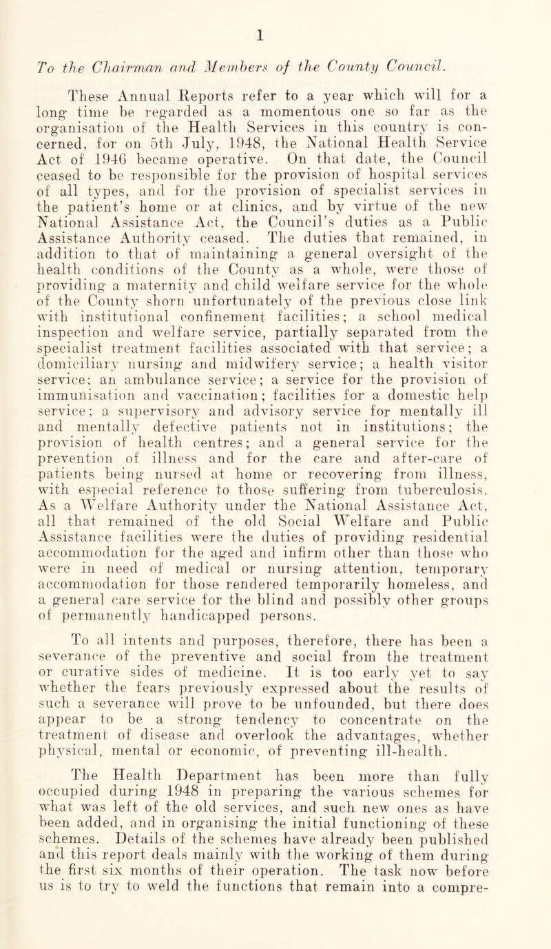 To the Chairman and, Members of the County Council. These Annual Reports refer to a year which will for a long* time be regarded as a momentous one so far as the organisation of the Health Services in this country is con- cerned, for on 5tli July, 1948, the National Health Service Act of 1946 became operative. On that date, the Council ceased to be responsible for the provision of hospital services of all types, and for the provision of specialist services in the patient’s home or at clinics, and by virtue of the new National Assistance Act, the Council’s duties as a Public Assistance Authority ceased. The duties that remained, in addition to that of maintaining a general oversight of the health conditions of the County as a whole, were those of providing a maternity and child welfare service for the whole of the County shorn unfortunately of the previous close link with institutional confinement facilities; a school medical inspection and welfare service, partially separated from the specialist treatment facilities associated with that service; a domiciliary nursing and midwifery service; a health visitor- service; an ambulance service; a service for the provision of immunisation and vaccination; facilities for a domestic help service; a supervisory and advisory service for mentally ill and mentally defective patients not in institutions; the provision of health centres; and a general service for the prevention of illness and for the care and after-care of patients being nursed at home or recovering from illness, with especial reference to those suffering from tuberculosis. As a Welfare Authority under the National Assistance Act, all that remained of the old Social Welfare and Public Assistance facilities were the duties of providing residential accommodation for the aged and infirm other than those who were in need of medical or nursing attention, temporary accommodation for those rendered temporarily homeless, and a general care service for the blind and possibly other groups of permanently handicapped persons. To all intents and purposes, therefore, there has been a severance of the preventive and social from the treatment or curative sides of medicine. It is too early yet to say whether the fears previously expressed about the results of such a severance will prove to be unfounded, but there does appear to be a strong tendency to concentrate on the treatment of disease and overlook the advantages, wrhether physical, mental or economic, of preventing ill-health. The Health Department has been more than fully occupied during 1948 in preparing the various schemes for what was left of the old services, and such newr ones as have been added, and in organising the initial functioning of these schemes. Details of the schemes have already been published and this report deals mainly with the working of them during the first six months of their operation. The task now before us is to try to weld the functions that remain into a compre-