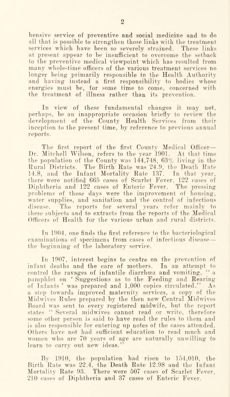 hensive service of preventive and social medicine and to do all that is possible to strengthen those links with the treatment services which have been so severely strained. These links at present appear to be insufficient to overcome the setback to the preventive medical viewpoint which has resulted from many whole-time officers of the various treatment services no longer being primarily responsible to the Health Authority and having instead a first responsibility to bodies whose energies must be, for some time to come, concerned with the treatment of illness rather than its prevention. In view of these fundamental changes it may not, perhaps, be an inappropriate occasion briefly to review the development of the County Health Services from their inception to the present time, by reference to previous annual reports. The first report of the first County Medical Officer— Dr. Mitchell Wilson, refers to the year 1901. At that time the population of the County was 144,748, 63% living in the Rural Districts. The Birth Rate was 24.9, the Death Rate 14.8, and the Infant Mortality Rate 137. In that year, there were notified 665 cases of Scarlet Fever, 122 cases of Diphtheria and 122 cases of Enteric Fever. The pressing problems of those days were the improvement of housing, water supplies, and sanitation and the control of infectious disease. The reports for several years refer mainly to these subjects and to extracts from the reports of the Medical Officers of Health for the various urban and rural districts. In 1904, one finds the first reference to the bacteriological examinations of' specimens from cases of infectious disease— the beginning of the laboratory service. In 1907, interest begins to centre on the prevention of infant deaths and the care of mothers. In an attempt to control the ravages of infantile diarrhoea and vomiting, “ a pamphlet on ‘ Suggestions as to the Feeding and Rearing of Infants ’ wTas prepared and 1,000 copies circulated.” As a step towards improved maternity services, a copy of the M idwives Rules prepared by the then new Central Midwives Board was sent to every registered midwife, but the report states “ Several midwives cannot read or write, therefore some other person is said to have read the rules to them and is also responsible for entering up notes of the cases attended. Others have not had sufficient education to read much and women who are 70 years of age are naturally unwilling to learn to carry out new ideas.” By 1910, the population had risen to 154,010, the Birth Rate was 22.4, the Death Rate 12.98 and the Infant Mortality Rate 93. There were 507 cases of Scarlet Fever, 210 cases of Diphtheria and 37 cases of Enteric Fever.