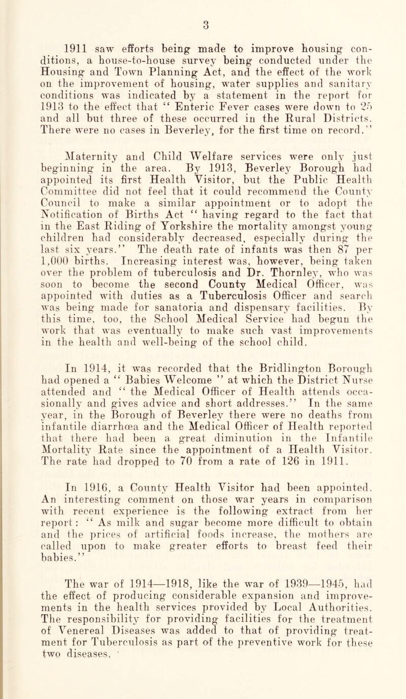 1911 saw efforts being made to improve bousing con- ditions, a house-to-bouse survey being conducted under the Housing and Town Planning Act, and the effect of the work on the improvement of housing, water supplies and sanitary conditions was indicated by a statement in the report for 1913 to the effect that “ Enteric Fever cases were down to 25 and all but three of these occurred in the Rural Districts. There were no cases in Beverley, for the first time on record.” Maternity and Child Welfare services were only just beginning in the area. By 1913, Beverley Borough had appointed its first Health Visitor, but the Public Health Committee did not feel that it could recommend the County Council to make a similar appointment or to adopt the Notification of Births Act “ having regard to the fact that in the East Riding of Yorkshire the mortality amongst young children had considerably decreased, especially during the last six years.” The death rate of infants was then 87 per 1,000 births. Increasing interest was, however, being taken over the problem of tuberculosis and Dr. Thornley, who was soon to become the second County Medical Officer, was appointed with duties as a Tuberculosis Officer and search was being made for sanatoria and dispensary facilities. By this time, too, the School Medical Service had begun the work that was eventually to make such vast improvements in the health and well-being of the school child. In 1914, it was recorded that the Bridlington Borough had opened a “ Babies Welcome ” at which the District Nurse attended and “ the Medical Officer of Health attends occa- sionally and gives advice and short addresses.” In the same year, in the Borough of Beverlev there were no deaths from infantile diarrhoea and the Medical Officer of Health reported that there had been a great diminution in the Infantile Mortality Rate since the appointment of a Health Visitor. The rate had dropped to 70 from a rate of 126 in 1911. In 1916, a County Health Visitor had been appointed. An interesting comment on those war years in comparison with recent experience is the following extract from her report : “As milk and sugar become more difficult to obtain and the prices of artificial foods increase, the mothers are called upon to make greater efforts to breast feed their babies.” The war of 1914—1918, like the war of 1939—1945, had the effect of producing considerable expansion and improve- ments in the health services provided by Local Authorities. The responsibility for providing facilities for the treatment of Venereal Diseases was added to that of providing treat- ment for Tuberculosis as part o-f the preventive work for these two diseases, *