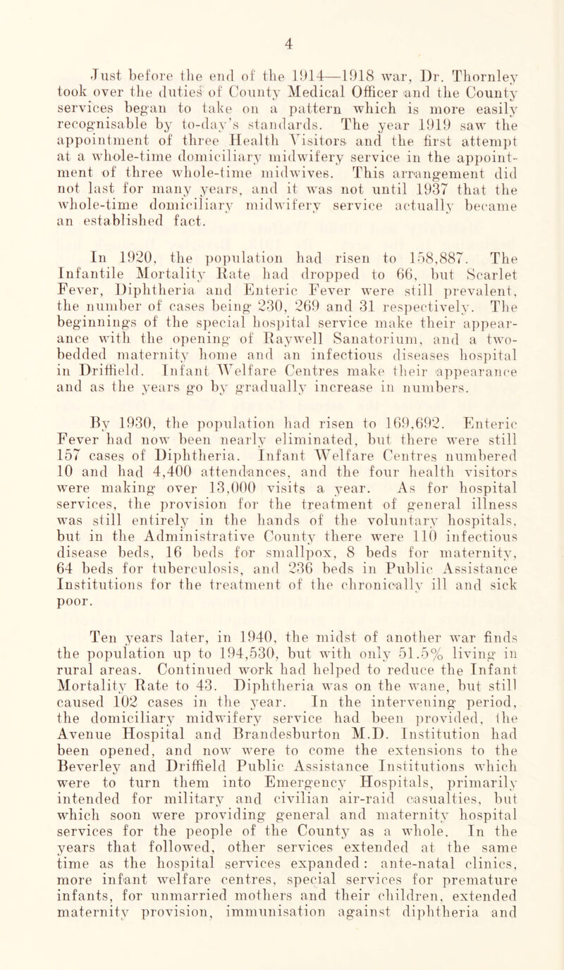 Just before the end of the 1914—1918 war, Dr. Thornley took over the dutie# of County Medical Officer land the County services began to take on a pattern which is more easily recognisable by to-day’s standards. The year 1919 saw the appointment of three Health Visitors, and the first attempt at a whole-time domiciliary midwifery service in the appoint- ment of three whole-time midwives. This arrangement did not last for many years, and it was not until 1937 that the whole-time domiciliary midwifery service actually became an established fact. In 1920, the population had risen to 158,887. The Infantile Mortality Rate had dropped to 66, but Scarlet Fever, Diphtheria and Enteric Fever were still prevalent, the number of cases being 230, 269 and 31 respectively. The beginnings of the special hospital service make their appear- ance with the opening of Raywell Sanatorium, and a two- bedded maternity home and an infectious diseases hospital in Driffield. Infant Welfare Centres make their 'appearance and as the years go by gradually increase in numbers. By 1930, the population had risen to 169,692. Enteric Fever had now been nearly eliminated, but there were still 157 cases of Diphtheria. Infant Welfare Centres numbered 10 and had 4,400 attendances, and the four health visitors were making over 13,000 visits a year. As for hospital services, the provision for the treatment of general illness was still entirely in the hands of the voluntary hospitals, but in the Administrative County there were 110 infectious disease beds, 16 beds for smallpox, 8 beds for maternity, 64 beds for tuberculosis, and 236 beds in Public Assistance Institutions for the treatment of the chronically ill and sick poor. Ten years later, in 1940, the midst of another war finds the population up to 194,530, but with only 51.5% living in rural areas. Continued work had helped to reduce the Infant Mortality Rate to 43. Diphtheria was on the wane, but still caused 102 cases in the year. In the intervening period, the domiciliary midwifery service had been provided, the Avenue Hospital and Brandesburton M.D. Institution had been opened, and now were to come the extensions to the Beverley and Driffield Public Assistance Institutions which were to turn them into Emergency Hospitals, primarily intended for military and civilian air-raid casualties, but which soon were providing general and maternity hospital services for the people of the County as a whole. In the years that followed, other services extended at the same time as the hospital services expanded: ante-natal clinics, more infant welfare centres, special services for premature infants, for unmarried mothers and their children, extended maternity provision, immunisation against diphtheria and