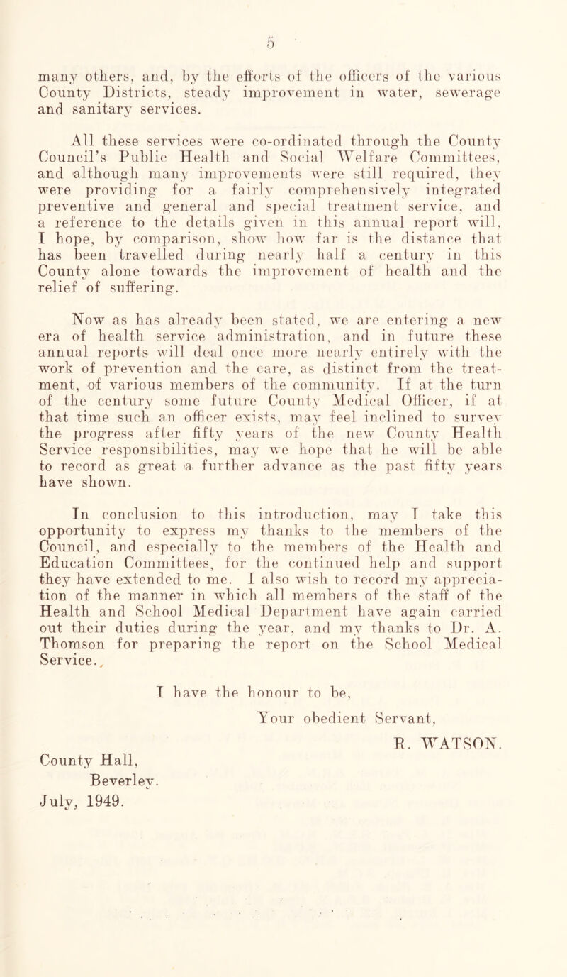 many others, and, by the efforts of the officers of the various County Districts, steady improvement in water, sewerage and sanitary services. All these services were co-ordinated through the County Council’s Public Health and Social Welfare Committees, and 'although many improvements were still required, they were providing for a fairly comprehensively integrated preventive and general and special treatment service, and a reference to the details given in this annual report will, I hope, by comparison, show how far is the distance that has been travelled during nearly half a century in this County alone towards the improvement of health and the relief of suffering. Now as has already been stated, we are entering a new era of health service administration, and in future these annual reports will deal once more nearly entirely with the work of prevention and the care, as distinct from the treat- ment, of various members of the community. If at the turn of the century some future County Medical Officer, if at that time such an officer exists, may feel inclined to survey the progress after fifty years of the new County Health Service responsibilities, may we hope that he will be able to record as great a further advance as the past fifty years have shown. In conclusion to this introduction, may I take this opportunity to express my thanks to the members of the Council, and especially to the members of the Health and Education Committees, for the continued help and support they have extended to me. I also wish to record my apprecia- tion of the manner in which all members of the staff of the Health and School Medical Department have again carried out their duties during the year, and my thanks to Dr. A. Thomson for preparing the report on the School Medical Service.. I have the honour to be, Your obedient Servant, B. WATSON. County Hall, Beverley. July, 1949.