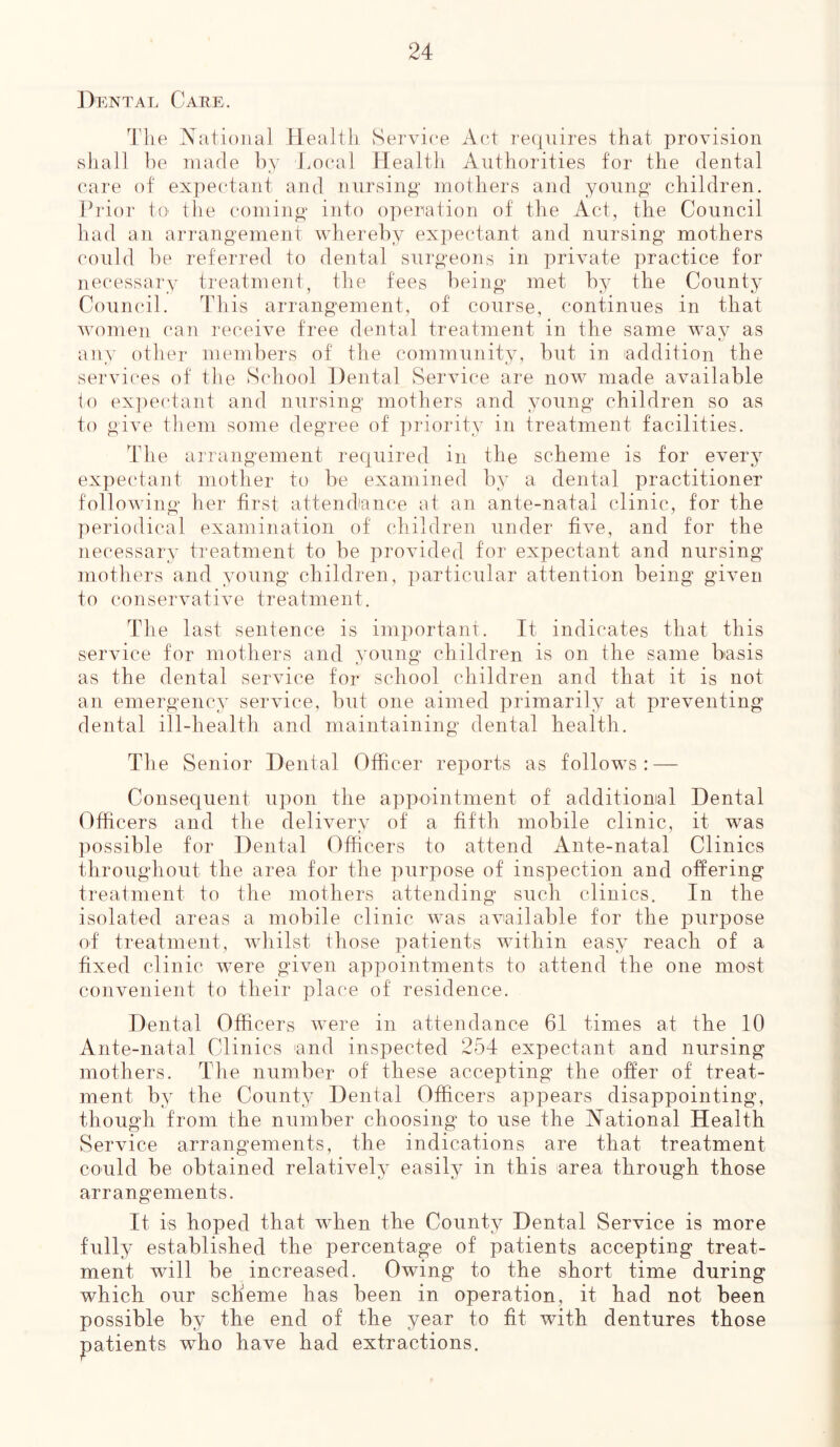 Dental Care. The National Health Service Act requires that provision shall be made by Local Health Authorities for the dental care of expectant and nursing mothers and young children. Prior to the coming into operation of the Act, the Council had an arrangement whereby expectant and nursing mothers could be referred to dental surgeons in private practice for necessary treatment, the fees being met by the County Council. This arrangement, of course, continues in that women can receive free dental treatment in the same way as any other members of the community, but in addition the services of the School Dental Service are now made available to expectant and nursing mothers and young children so as to give them some degree of priority in treatment facilities. The arrangement required in the scheme is for every expectant mother to be examined by a dental practitioner following her first attendance at an ante-natal clinic, for the periodical examination of children under five, and for the necessary treatment to be provided for expectant and nursing mothers and young children, particular attention being given to conservative treatment. The last sentence is important. It indicates that this service for mothers and young children is on the same basis as the dental service for school children and that it is not an emergency service, but one aimed primarily at preventing dental ill-health and maintaining dental health. The Senior Dental Officer reports as follows: — Consequent upon the appointment of additional Dental Officers and the delivery of a fifth mobile clinic, it was possible for Dental Officers to attend Ante-natal Clinics throughout the area for the purpose of inspection and offering treatment to the mothers attending such clinics. In the isolated areas a mobile clinic was available for the purpose of treatment, whilst those patients within easy reach of a fixed clinic were given appointments to attend the one most convenient to their place of residence. Dental Officers were in attendance 61 times at the 10 Ante-natal Clinics and inspected 254 expectant and nursing mothers. The number of' these accepting the offer of treat- ment by the County Dental Officers appears disappointing, though from the number choosing to use the National Health Service arrangements, the indications are that treatment could be obtained relatively easily in this area through those arrangements. It is hoped that when the County Dental Service is more fully established the percentage of patients accepting treat- ment will be increased. Owing to the short time during which our scheme has been in operation, it had not been possible by the end of the year to fit with dentures those patients who have had extractions.