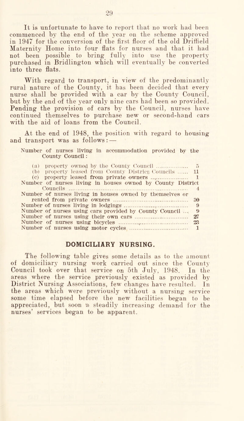 It is unfortunate to have to report that no work had been commenced by the end of the year on the scheme approved in 1947 for the conversion of the first floor of the old Driffield Maternity Home into four flats for nurses and that it had not been possible to bring fully into use the property purchased in Bridlington which will eventually be converted into three flats. With regard to transport, in view of the predominantly rural nature of the County, it has been decided that every nurse shall be provided with a car by the County Council, but by the end of the year only nine cars had been so provided. Pending the provision of cars by the Council, nurses have continued themselves to purchase new or second-hand cars with the aid of loans from the Council. At the end of 1948, the position with regard to housing and transport was as follows: — Number of nurses living in accommodation provided by tbe County Council: (a) property owned by the County Council 5 (b) property leased from County District Councils 11 (c) property leased from private owners .., 1 Number of nurses living in bouses owned by County District Councils 4 Number of nurses living in houses owned by themselves or rented from private owners 30 Number of nurses living in lodgings . 9 Number of nurses using cars provided by County Cbuncil ..., 9 Number of nurses using their own cars 27 Number of nurses using bicycles , 23 Number of nurses using motor cycles 1 DOMICILIARY NURSING. The following table gives some details as to the amount of domiciliary nursing work carried out since the County Council took over that service on 5th July, 1948. In the areas where the service previously existed as provided by District Nursing Associations, few changes have resulted. In the areas which were previously without a nursing service some time elapsed before the new facilities began to be appreciated, but soon 'a steadily increasing demand for the nurses’ services began to be apparent.