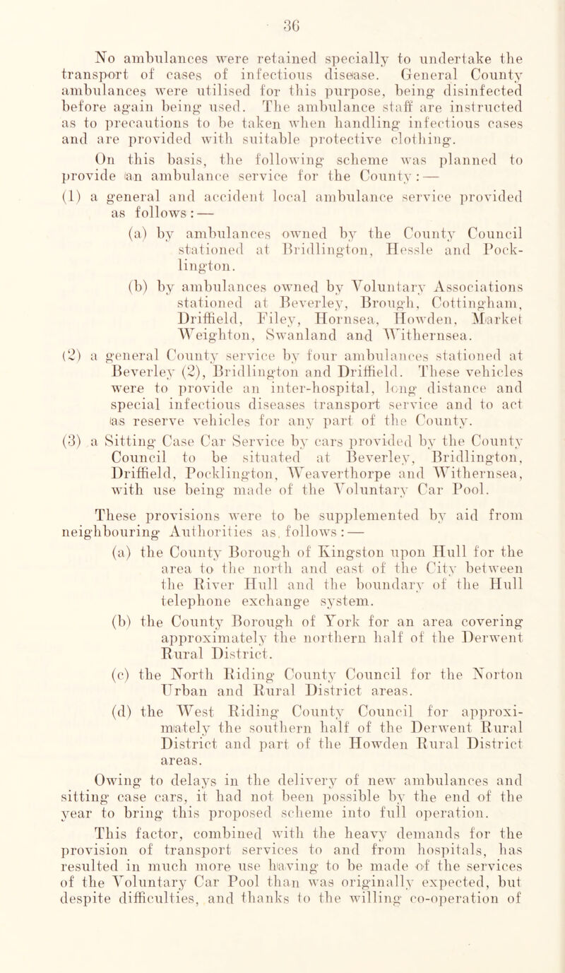 No ambulances were retained specially to undertake the transport of cases of infectious disease. General County ambulances were utilised for this purpose, being1 disinfected before again being used. Tbe ambulance staff are instructed as to precautions to be taken when handling infectious cases and are provided with suitable protective clothing. On this basis, the following scheme was planned to provide (an ambulance service for the County: — (1) a general and accident local ambulance service provided as follows: — (a) by ambulances owned by the County Council stationed at Bridlington, Hessle and Pock- lington. (b) by ambulances owned by Voluntary Associations stationed at Beverley, Brough, Cottingham, Driffield, Filey, Hornsea, Howden, Market Weighton, Swan land and Withernsea. (2) a general County service by four ambulances stationed at Beverley (2), Bridlington and Driffield. These vehicles w'ern to provide an inter-hospital, long distance and special infectious diseases transport service and to act las reserve vehicles for any part of the County. (3) a Sitting Case Car Service by cars provided by the County Council to be situated at Beverley, Bridlington, Driffield, Pocklington, Weaverthorpe and Withernsea, with use being made of the Voluntary Car Pool. These provisions were to be supplemented by aid from neighbouring Authorities as. follows : — (a) the County Borough of Kingston upon Hull for the area to the north and east of the City between the River Hull and the boundary of the Hull telephone exchange system. (b) the County Borough of York for an area covering approximately the northern half of the Derwent Rural District. (c) the North Riding County Council for the Norton TTrban and Rural District areas. (d) the West Riding County Council for approxi- mately the southern half of the Derwent Rural District and part of the Howden Rural District areas. Owing to delays in the delivery of new ambulances and sitting case cars, it had not been possible by the end of the year to bring this proposed scheme into full operation. Th is factor, combined with the heavy demands for the provision of transport services to and from hospitals, lias resulted in much more use having to be made of the services of the Voluntary Car Pool than was originally expected, but despite difficulties, and thanks to the willing co-operation of