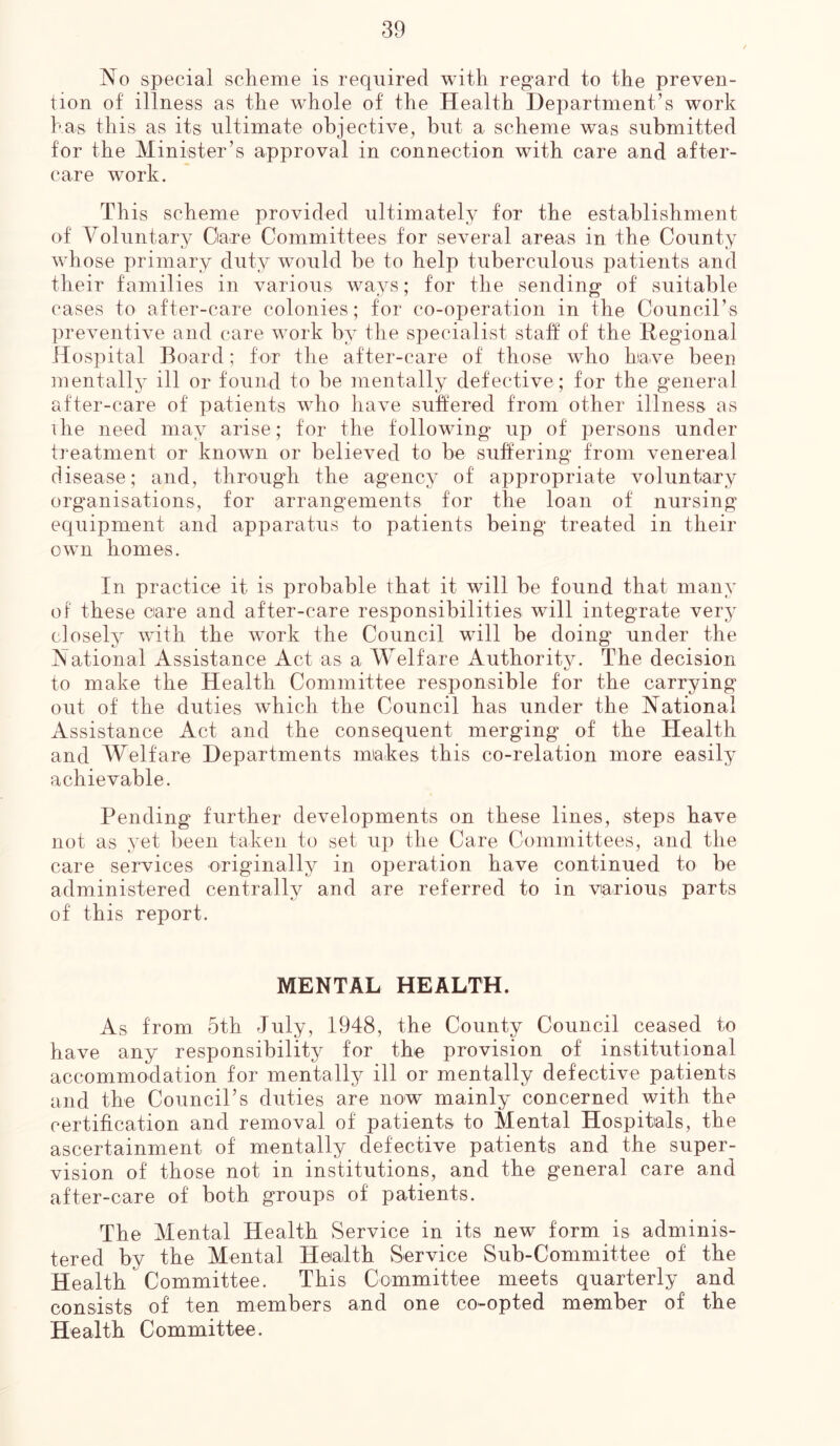 No special scheme is required with regard to the preven- tion of illness as the whole of the Health Department’s work has this as its ultimate objective, but a scheme was submitted for the Minister’s approval in connection with care and after- care work. This scheme provided ultimately for the establishment of Voluntary Care Committees for several areas in the County whose primary duty would be to help tuberculous patients and their families in various ways; for the sending of suitable cases to after-care colonies; for co-operation in the Council’s preventive and care work by the specialist staff of the Regional Hospital Board; for the after-care of those who have been mentally ill or found to be mentally defective ; for the general after-care of patients who have suffered from other illness as the need may arise; for the following up of persons under treatment or known or believed to be suffering from venereal disease; and, through the agency of appropriate voluntary organisations, for arrangements for the loan of nursing equipment and apparatus to patients being treated in their own homes. In practice it is probable that it will be found that many of these care and after-care responsibilities will integrate very closely with the wTork the Council will be doing under the National Assistance Act as a Welfare Authority. The decision to make the Health Committee responsible for the carrying out of the duties which the Council has under the National Assistance Act and the consequent merging of the Health and Welfare Departments makes this co-relation more easily achievable. Pending further developments on these lines, steps have not as yet been taken to set up the Care Committees, and the care services originally in operation have continued to be administered centrally and are referred to in various parts of this report. MENTAL HEALTH. As from 5th July, 1948, the County Council ceased to have any responsibility for the provision of institutional accommodation for mentally ill or mentally defective patients and the Council’s duties are now mainly concerned with the certification and removal of patients to Mental Hospitals, the ascertainment of mentally defective patients and the super- vision of those not in institutions, and the general care and after-care of both groups of patients. The Mental Health Service in its new form is adminis- tered by the Mental Health Service Sub-Committee of the Health Committee. This Committee meets quarterly and consists of' ten members and one co-opted member of the Health Committee.